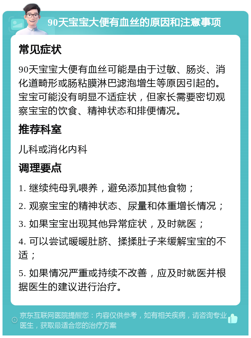 90天宝宝大便有血丝的原因和注意事项 常见症状 90天宝宝大便有血丝可能是由于过敏、肠炎、消化道畸形或肠粘膜淋巴滤泡增生等原因引起的。宝宝可能没有明显不适症状，但家长需要密切观察宝宝的饮食、精神状态和排便情况。 推荐科室 儿科或消化内科 调理要点 1. 继续纯母乳喂养，避免添加其他食物； 2. 观察宝宝的精神状态、尿量和体重增长情况； 3. 如果宝宝出现其他异常症状，及时就医； 4. 可以尝试暖暖肚脐、揉揉肚子来缓解宝宝的不适； 5. 如果情况严重或持续不改善，应及时就医并根据医生的建议进行治疗。