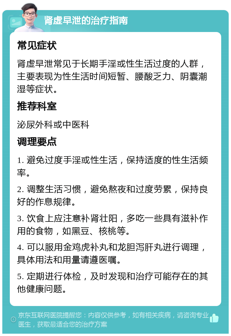 肾虚早泄的治疗指南 常见症状 肾虚早泄常见于长期手淫或性生活过度的人群，主要表现为性生活时间短暂、腰酸乏力、阴囊潮湿等症状。 推荐科室 泌尿外科或中医科 调理要点 1. 避免过度手淫或性生活，保持适度的性生活频率。 2. 调整生活习惯，避免熬夜和过度劳累，保持良好的作息规律。 3. 饮食上应注意补肾壮阳，多吃一些具有滋补作用的食物，如黑豆、核桃等。 4. 可以服用金鸡虎补丸和龙胆泻肝丸进行调理，具体用法和用量请遵医嘱。 5. 定期进行体检，及时发现和治疗可能存在的其他健康问题。