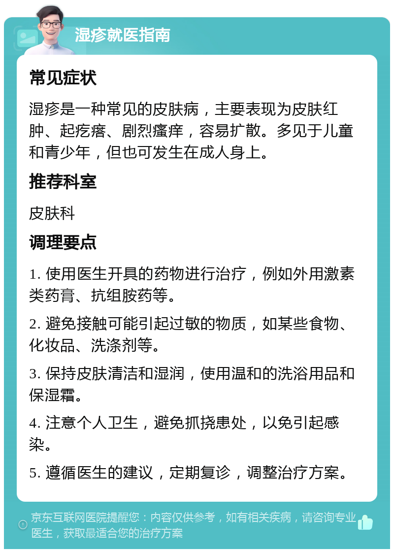 湿疹就医指南 常见症状 湿疹是一种常见的皮肤病，主要表现为皮肤红肿、起疙瘩、剧烈瘙痒，容易扩散。多见于儿童和青少年，但也可发生在成人身上。 推荐科室 皮肤科 调理要点 1. 使用医生开具的药物进行治疗，例如外用激素类药膏、抗组胺药等。 2. 避免接触可能引起过敏的物质，如某些食物、化妆品、洗涤剂等。 3. 保持皮肤清洁和湿润，使用温和的洗浴用品和保湿霜。 4. 注意个人卫生，避免抓挠患处，以免引起感染。 5. 遵循医生的建议，定期复诊，调整治疗方案。