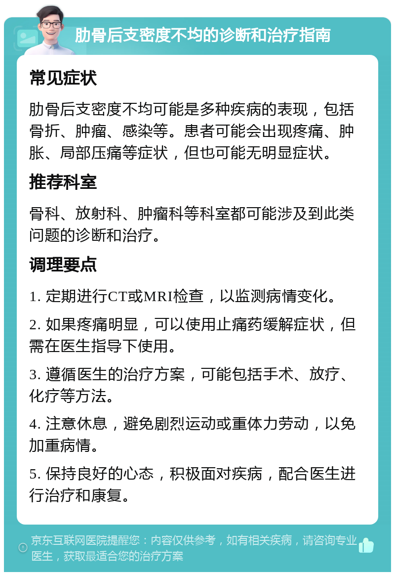 肋骨后支密度不均的诊断和治疗指南 常见症状 肋骨后支密度不均可能是多种疾病的表现，包括骨折、肿瘤、感染等。患者可能会出现疼痛、肿胀、局部压痛等症状，但也可能无明显症状。 推荐科室 骨科、放射科、肿瘤科等科室都可能涉及到此类问题的诊断和治疗。 调理要点 1. 定期进行CT或MRI检查，以监测病情变化。 2. 如果疼痛明显，可以使用止痛药缓解症状，但需在医生指导下使用。 3. 遵循医生的治疗方案，可能包括手术、放疗、化疗等方法。 4. 注意休息，避免剧烈运动或重体力劳动，以免加重病情。 5. 保持良好的心态，积极面对疾病，配合医生进行治疗和康复。