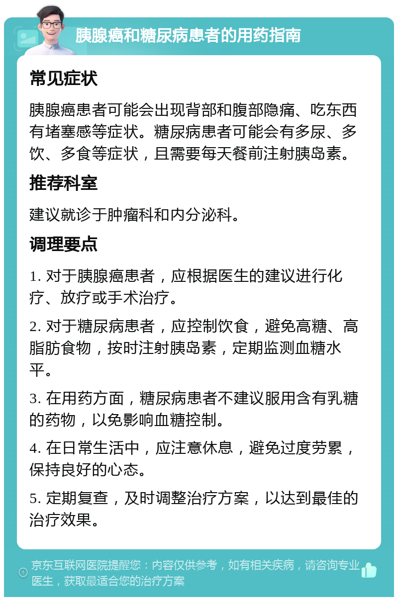 胰腺癌和糖尿病患者的用药指南 常见症状 胰腺癌患者可能会出现背部和腹部隐痛、吃东西有堵塞感等症状。糖尿病患者可能会有多尿、多饮、多食等症状，且需要每天餐前注射胰岛素。 推荐科室 建议就诊于肿瘤科和内分泌科。 调理要点 1. 对于胰腺癌患者，应根据医生的建议进行化疗、放疗或手术治疗。 2. 对于糖尿病患者，应控制饮食，避免高糖、高脂肪食物，按时注射胰岛素，定期监测血糖水平。 3. 在用药方面，糖尿病患者不建议服用含有乳糖的药物，以免影响血糖控制。 4. 在日常生活中，应注意休息，避免过度劳累，保持良好的心态。 5. 定期复查，及时调整治疗方案，以达到最佳的治疗效果。