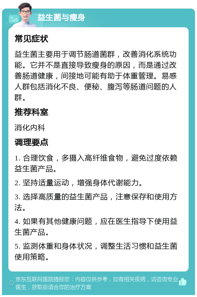 益生菌与瘦身 常见症状 益生菌主要用于调节肠道菌群，改善消化系统功能。它并不是直接导致瘦身的原因，而是通过改善肠道健康，间接地可能有助于体重管理。易感人群包括消化不良、便秘、腹泻等肠道问题的人群。 推荐科室 消化内科 调理要点 1. 合理饮食，多摄入高纤维食物，避免过度依赖益生菌产品。 2. 坚持适量运动，增强身体代谢能力。 3. 选择高质量的益生菌产品，注意保存和使用方法。 4. 如果有其他健康问题，应在医生指导下使用益生菌产品。 5. 监测体重和身体状况，调整生活习惯和益生菌使用策略。