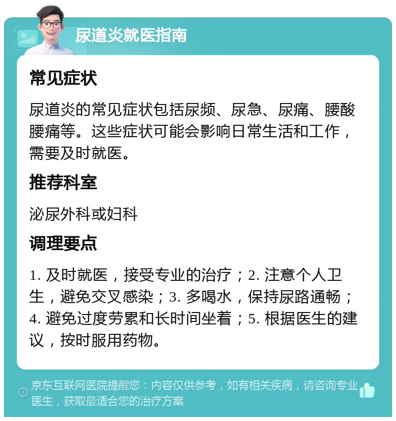 尿道炎就医指南 常见症状 尿道炎的常见症状包括尿频、尿急、尿痛、腰酸腰痛等。这些症状可能会影响日常生活和工作，需要及时就医。 推荐科室 泌尿外科或妇科 调理要点 1. 及时就医，接受专业的治疗；2. 注意个人卫生，避免交叉感染；3. 多喝水，保持尿路通畅；4. 避免过度劳累和长时间坐着；5. 根据医生的建议，按时服用药物。