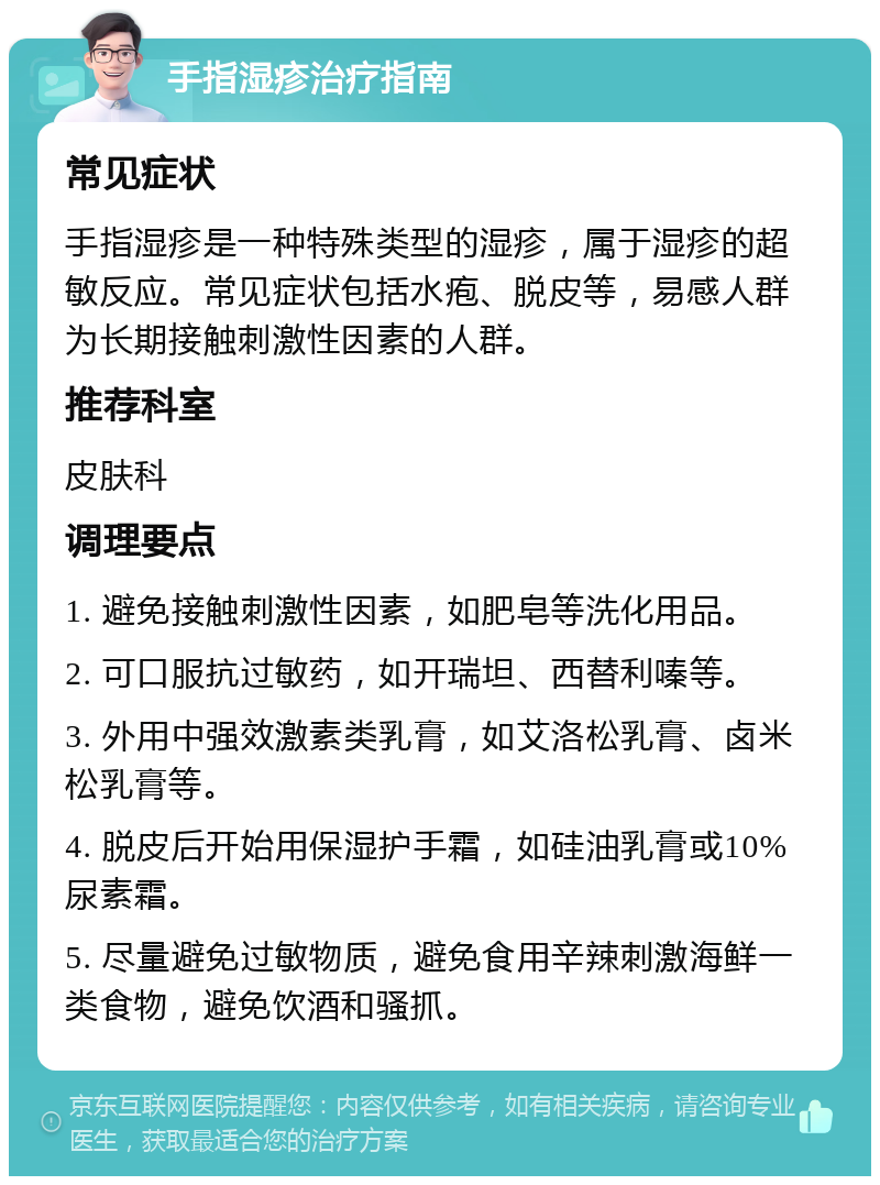 手指湿疹治疗指南 常见症状 手指湿疹是一种特殊类型的湿疹，属于湿疹的超敏反应。常见症状包括水疱、脱皮等，易感人群为长期接触刺激性因素的人群。 推荐科室 皮肤科 调理要点 1. 避免接触刺激性因素，如肥皂等洗化用品。 2. 可口服抗过敏药，如开瑞坦、西替利嗪等。 3. 外用中强效激素类乳膏，如艾洛松乳膏、卤米松乳膏等。 4. 脱皮后开始用保湿护手霜，如硅油乳膏或10%尿素霜。 5. 尽量避免过敏物质，避免食用辛辣刺激海鲜一类食物，避免饮酒和骚抓。