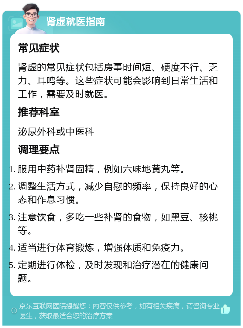 肾虚就医指南 常见症状 肾虚的常见症状包括房事时间短、硬度不行、乏力、耳鸣等。这些症状可能会影响到日常生活和工作，需要及时就医。 推荐科室 泌尿外科或中医科 调理要点 服用中药补肾固精，例如六味地黄丸等。 调整生活方式，减少自慰的频率，保持良好的心态和作息习惯。 注意饮食，多吃一些补肾的食物，如黑豆、核桃等。 适当进行体育锻炼，增强体质和免疫力。 定期进行体检，及时发现和治疗潜在的健康问题。