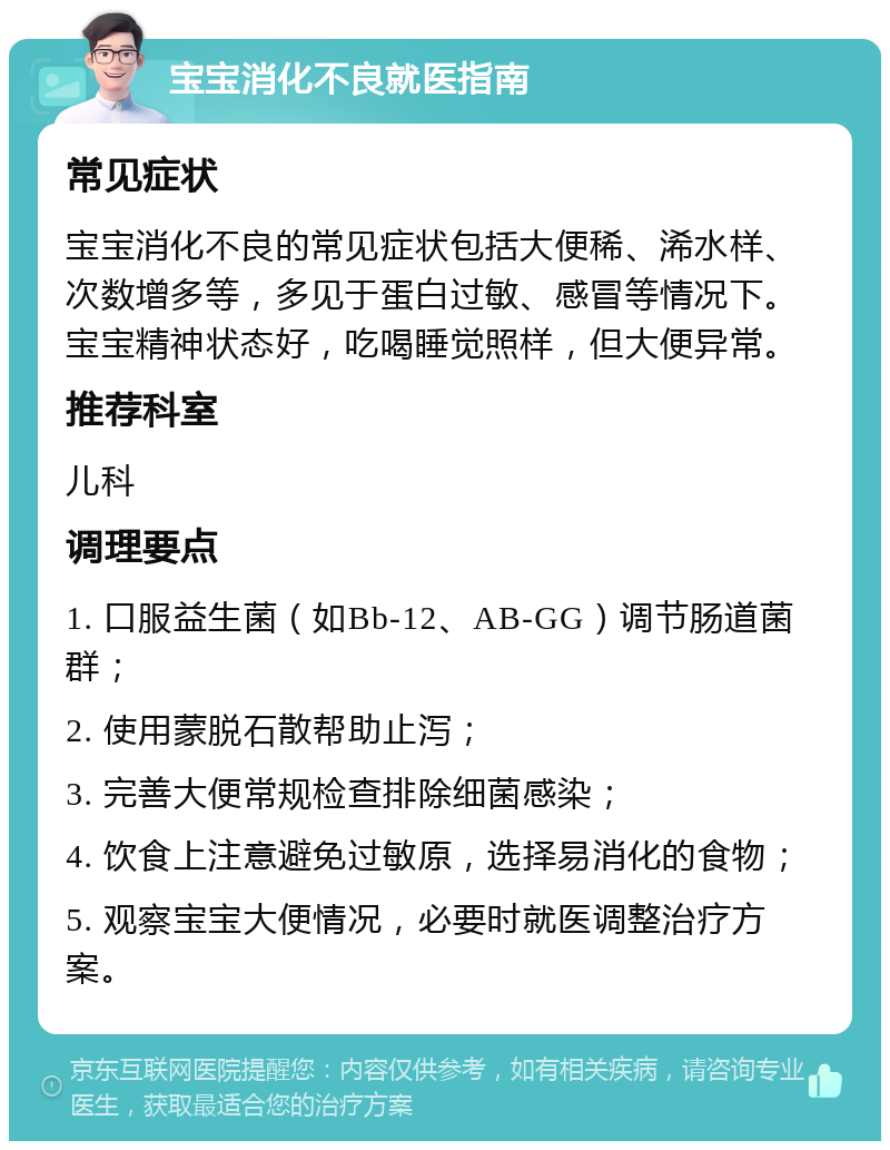 宝宝消化不良就医指南 常见症状 宝宝消化不良的常见症状包括大便稀、浠水样、次数增多等，多见于蛋白过敏、感冒等情况下。宝宝精神状态好，吃喝睡觉照样，但大便异常。 推荐科室 儿科 调理要点 1. 口服益生菌（如Bb-12、AB-GG）调节肠道菌群； 2. 使用蒙脱石散帮助止泻； 3. 完善大便常规检查排除细菌感染； 4. 饮食上注意避免过敏原，选择易消化的食物； 5. 观察宝宝大便情况，必要时就医调整治疗方案。