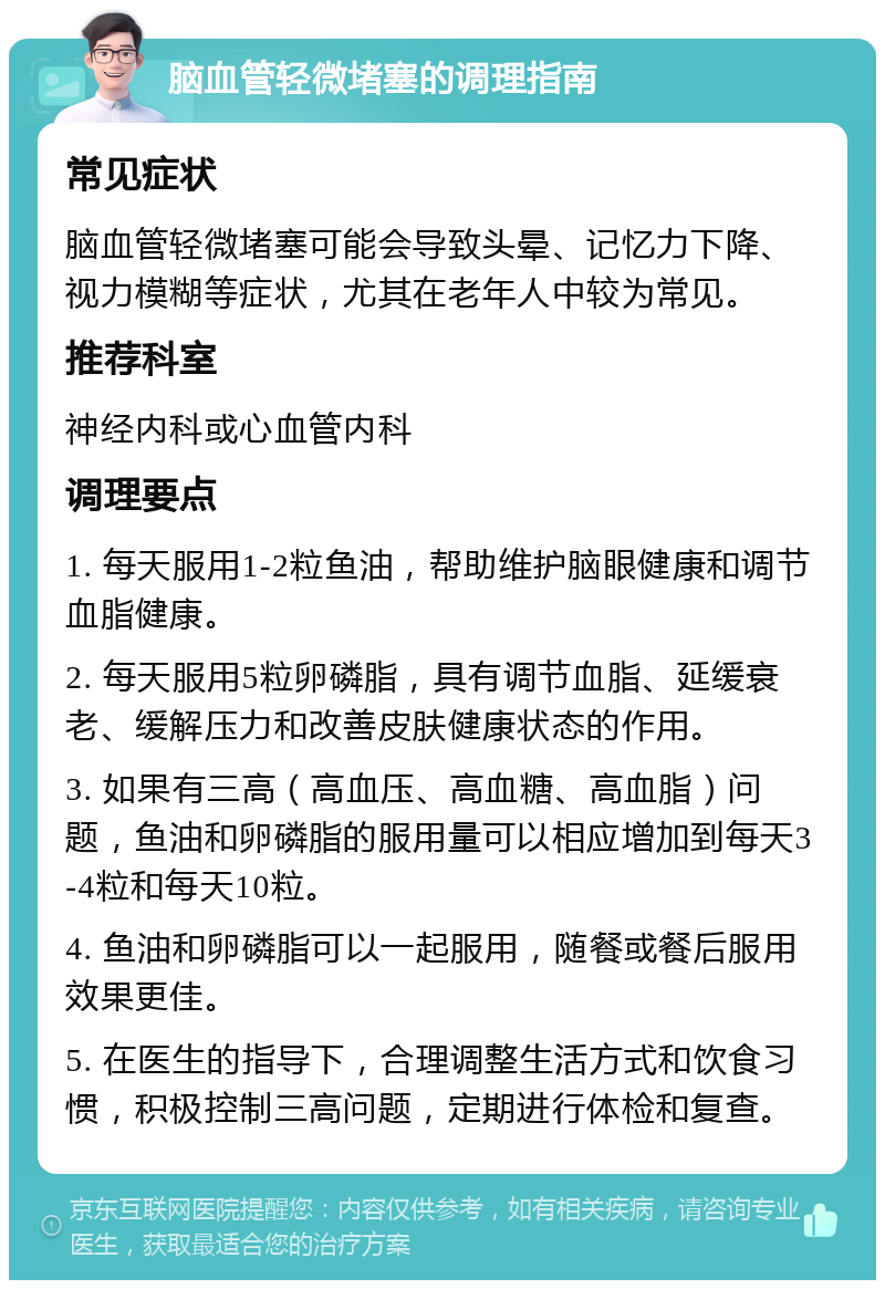 脑血管轻微堵塞的调理指南 常见症状 脑血管轻微堵塞可能会导致头晕、记忆力下降、视力模糊等症状，尤其在老年人中较为常见。 推荐科室 神经内科或心血管内科 调理要点 1. 每天服用1-2粒鱼油，帮助维护脑眼健康和调节血脂健康。 2. 每天服用5粒卵磷脂，具有调节血脂、延缓衰老、缓解压力和改善皮肤健康状态的作用。 3. 如果有三高（高血压、高血糖、高血脂）问题，鱼油和卵磷脂的服用量可以相应增加到每天3-4粒和每天10粒。 4. 鱼油和卵磷脂可以一起服用，随餐或餐后服用效果更佳。 5. 在医生的指导下，合理调整生活方式和饮食习惯，积极控制三高问题，定期进行体检和复查。