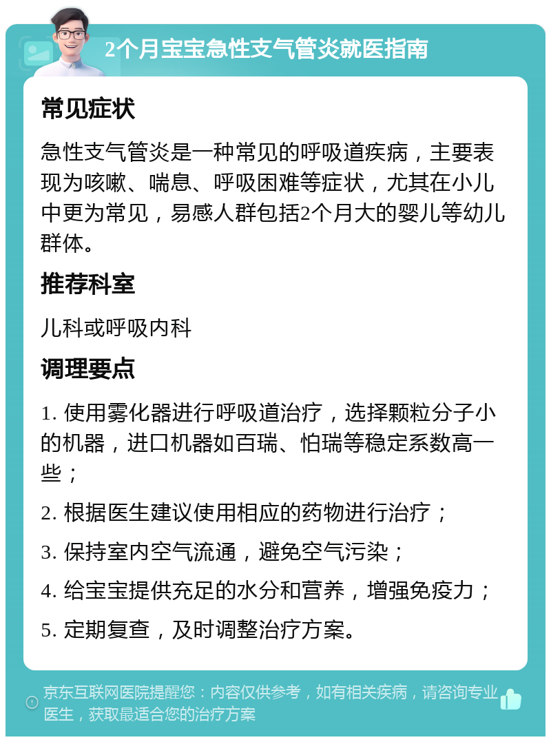 2个月宝宝急性支气管炎就医指南 常见症状 急性支气管炎是一种常见的呼吸道疾病，主要表现为咳嗽、喘息、呼吸困难等症状，尤其在小儿中更为常见，易感人群包括2个月大的婴儿等幼儿群体。 推荐科室 儿科或呼吸内科 调理要点 1. 使用雾化器进行呼吸道治疗，选择颗粒分子小的机器，进口机器如百瑞、怕瑞等稳定系数高一些； 2. 根据医生建议使用相应的药物进行治疗； 3. 保持室内空气流通，避免空气污染； 4. 给宝宝提供充足的水分和营养，增强免疫力； 5. 定期复查，及时调整治疗方案。