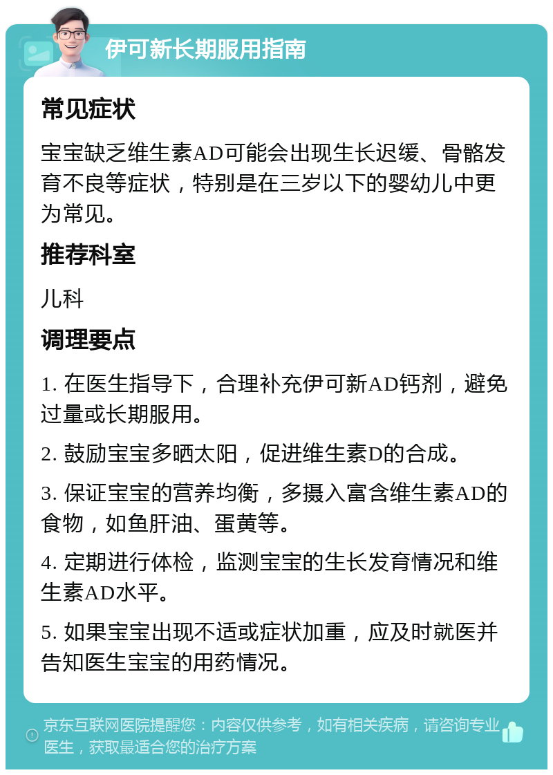 伊可新长期服用指南 常见症状 宝宝缺乏维生素AD可能会出现生长迟缓、骨骼发育不良等症状，特别是在三岁以下的婴幼儿中更为常见。 推荐科室 儿科 调理要点 1. 在医生指导下，合理补充伊可新AD钙剂，避免过量或长期服用。 2. 鼓励宝宝多晒太阳，促进维生素D的合成。 3. 保证宝宝的营养均衡，多摄入富含维生素AD的食物，如鱼肝油、蛋黄等。 4. 定期进行体检，监测宝宝的生长发育情况和维生素AD水平。 5. 如果宝宝出现不适或症状加重，应及时就医并告知医生宝宝的用药情况。