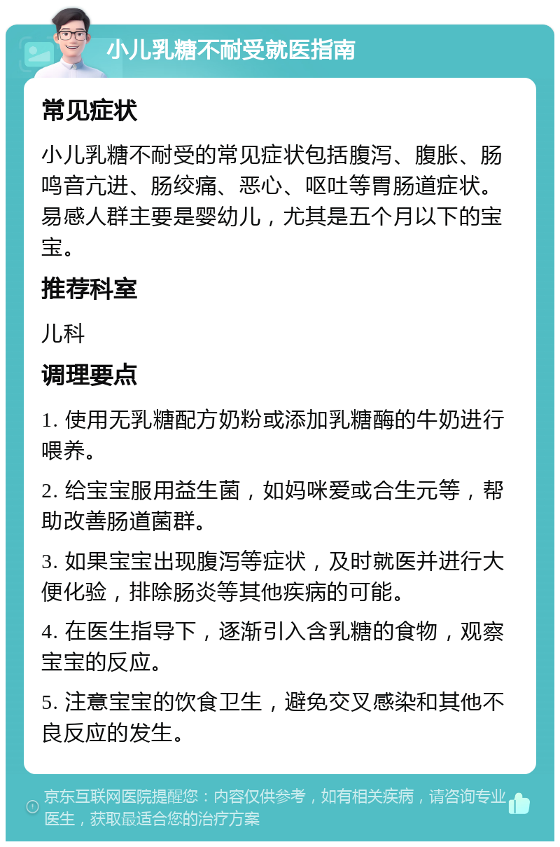 小儿乳糖不耐受就医指南 常见症状 小儿乳糖不耐受的常见症状包括腹泻、腹胀、肠鸣音亢进、肠绞痛、恶心、呕吐等胃肠道症状。易感人群主要是婴幼儿，尤其是五个月以下的宝宝。 推荐科室 儿科 调理要点 1. 使用无乳糖配方奶粉或添加乳糖酶的牛奶进行喂养。 2. 给宝宝服用益生菌，如妈咪爱或合生元等，帮助改善肠道菌群。 3. 如果宝宝出现腹泻等症状，及时就医并进行大便化验，排除肠炎等其他疾病的可能。 4. 在医生指导下，逐渐引入含乳糖的食物，观察宝宝的反应。 5. 注意宝宝的饮食卫生，避免交叉感染和其他不良反应的发生。