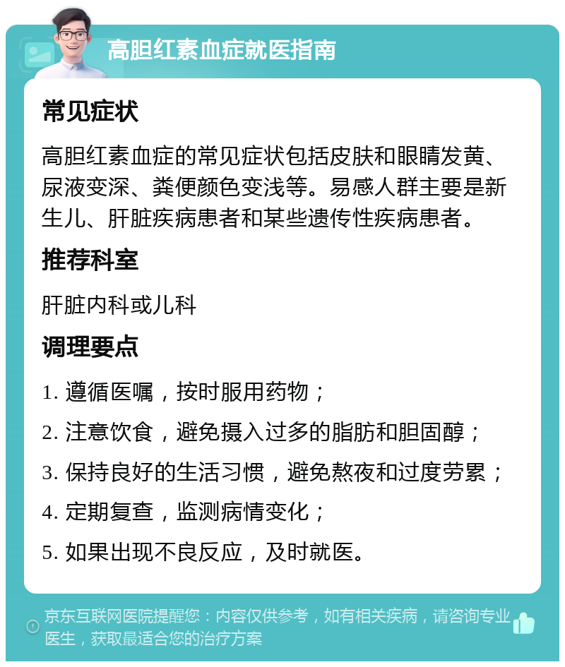 高胆红素血症就医指南 常见症状 高胆红素血症的常见症状包括皮肤和眼睛发黄、尿液变深、粪便颜色变浅等。易感人群主要是新生儿、肝脏疾病患者和某些遗传性疾病患者。 推荐科室 肝脏内科或儿科 调理要点 1. 遵循医嘱，按时服用药物； 2. 注意饮食，避免摄入过多的脂肪和胆固醇； 3. 保持良好的生活习惯，避免熬夜和过度劳累； 4. 定期复查，监测病情变化； 5. 如果出现不良反应，及时就医。