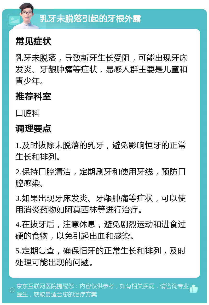 乳牙未脱落引起的牙根外露 常见症状 乳牙未脱落，导致新牙生长受阻，可能出现牙床发炎、牙龈肿痛等症状，易感人群主要是儿童和青少年。 推荐科室 口腔科 调理要点 1.及时拔除未脱落的乳牙，避免影响恒牙的正常生长和排列。 2.保持口腔清洁，定期刷牙和使用牙线，预防口腔感染。 3.如果出现牙床发炎、牙龈肿痛等症状，可以使用消炎药物如阿莫西林等进行治疗。 4.在拔牙后，注意休息，避免剧烈运动和进食过硬的食物，以免引起出血和感染。 5.定期复查，确保恒牙的正常生长和排列，及时处理可能出现的问题。