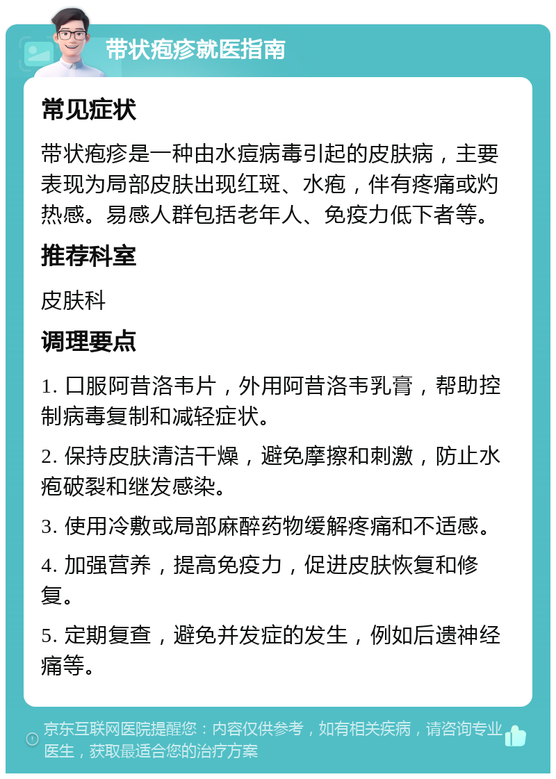 带状疱疹就医指南 常见症状 带状疱疹是一种由水痘病毒引起的皮肤病，主要表现为局部皮肤出现红斑、水疱，伴有疼痛或灼热感。易感人群包括老年人、免疫力低下者等。 推荐科室 皮肤科 调理要点 1. 口服阿昔洛韦片，外用阿昔洛韦乳膏，帮助控制病毒复制和减轻症状。 2. 保持皮肤清洁干燥，避免摩擦和刺激，防止水疱破裂和继发感染。 3. 使用冷敷或局部麻醉药物缓解疼痛和不适感。 4. 加强营养，提高免疫力，促进皮肤恢复和修复。 5. 定期复查，避免并发症的发生，例如后遗神经痛等。