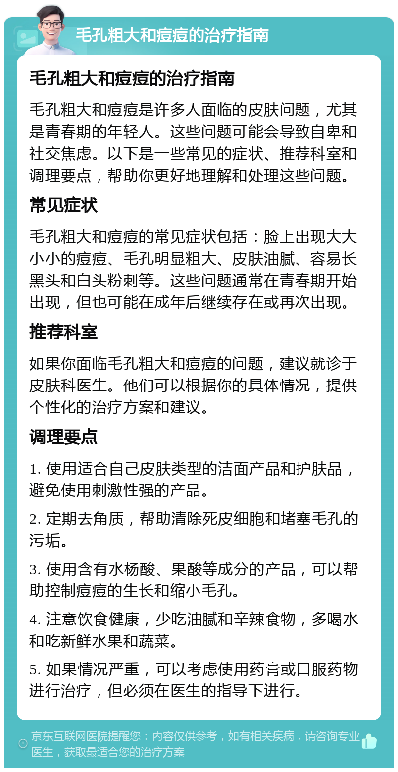 毛孔粗大和痘痘的治疗指南 毛孔粗大和痘痘的治疗指南 毛孔粗大和痘痘是许多人面临的皮肤问题，尤其是青春期的年轻人。这些问题可能会导致自卑和社交焦虑。以下是一些常见的症状、推荐科室和调理要点，帮助你更好地理解和处理这些问题。 常见症状 毛孔粗大和痘痘的常见症状包括：脸上出现大大小小的痘痘、毛孔明显粗大、皮肤油腻、容易长黑头和白头粉刺等。这些问题通常在青春期开始出现，但也可能在成年后继续存在或再次出现。 推荐科室 如果你面临毛孔粗大和痘痘的问题，建议就诊于皮肤科医生。他们可以根据你的具体情况，提供个性化的治疗方案和建议。 调理要点 1. 使用适合自己皮肤类型的洁面产品和护肤品，避免使用刺激性强的产品。 2. 定期去角质，帮助清除死皮细胞和堵塞毛孔的污垢。 3. 使用含有水杨酸、果酸等成分的产品，可以帮助控制痘痘的生长和缩小毛孔。 4. 注意饮食健康，少吃油腻和辛辣食物，多喝水和吃新鲜水果和蔬菜。 5. 如果情况严重，可以考虑使用药膏或口服药物进行治疗，但必须在医生的指导下进行。