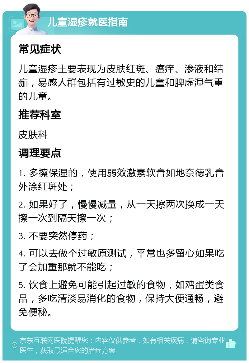 儿童湿疹就医指南 常见症状 儿童湿疹主要表现为皮肤红斑、瘙痒、渗液和结痂，易感人群包括有过敏史的儿童和脾虚湿气重的儿童。 推荐科室 皮肤科 调理要点 1. 多擦保湿的，使用弱效激素软膏如地奈德乳膏外涂红斑处； 2. 如果好了，慢慢减量，从一天擦两次换成一天擦一次到隔天擦一次； 3. 不要突然停药； 4. 可以去做个过敏原测试，平常也多留心如果吃了会加重那就不能吃； 5. 饮食上避免可能引起过敏的食物，如鸡蛋类食品，多吃清淡易消化的食物，保持大便通畅，避免便秘。