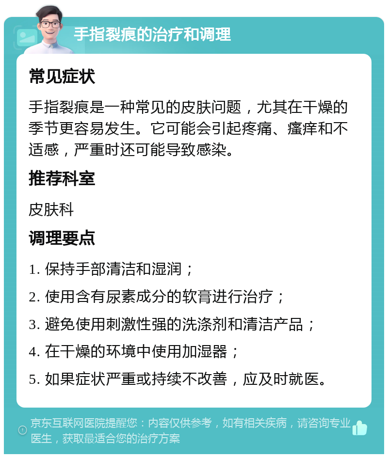 手指裂痕的治疗和调理 常见症状 手指裂痕是一种常见的皮肤问题，尤其在干燥的季节更容易发生。它可能会引起疼痛、瘙痒和不适感，严重时还可能导致感染。 推荐科室 皮肤科 调理要点 1. 保持手部清洁和湿润； 2. 使用含有尿素成分的软膏进行治疗； 3. 避免使用刺激性强的洗涤剂和清洁产品； 4. 在干燥的环境中使用加湿器； 5. 如果症状严重或持续不改善，应及时就医。