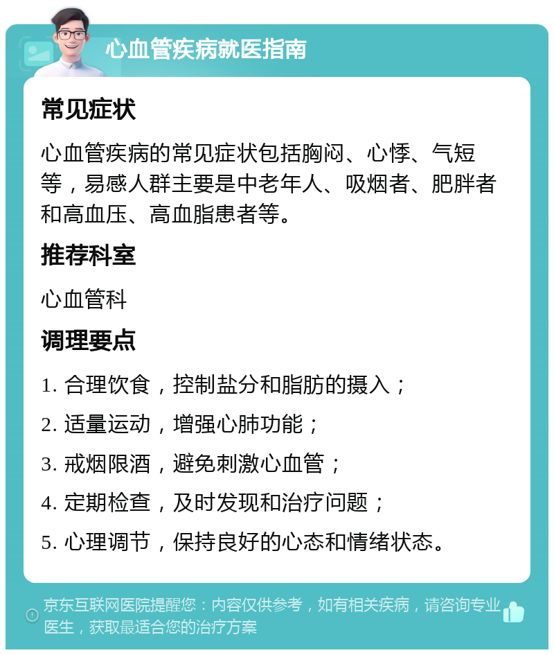 心血管疾病就医指南 常见症状 心血管疾病的常见症状包括胸闷、心悸、气短等，易感人群主要是中老年人、吸烟者、肥胖者和高血压、高血脂患者等。 推荐科室 心血管科 调理要点 1. 合理饮食，控制盐分和脂肪的摄入； 2. 适量运动，增强心肺功能； 3. 戒烟限酒，避免刺激心血管； 4. 定期检查，及时发现和治疗问题； 5. 心理调节，保持良好的心态和情绪状态。