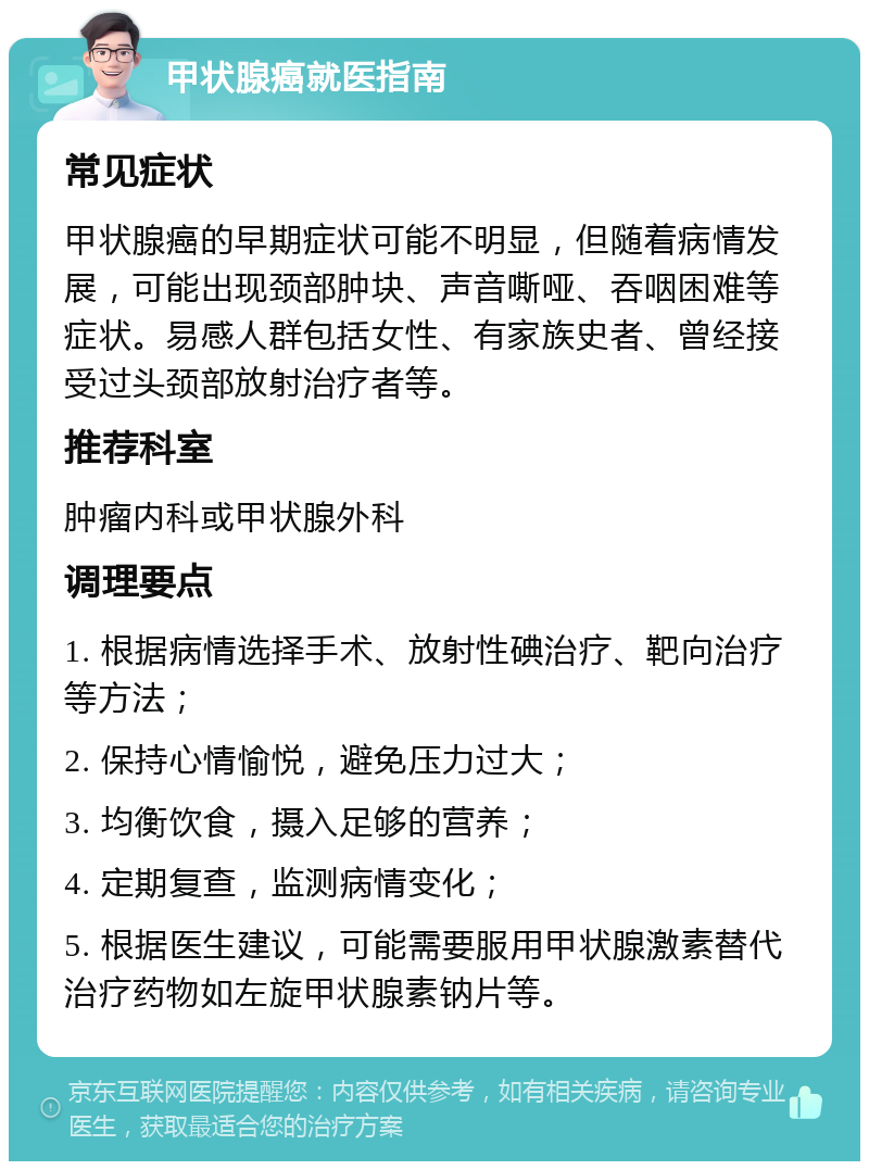 甲状腺癌就医指南 常见症状 甲状腺癌的早期症状可能不明显，但随着病情发展，可能出现颈部肿块、声音嘶哑、吞咽困难等症状。易感人群包括女性、有家族史者、曾经接受过头颈部放射治疗者等。 推荐科室 肿瘤内科或甲状腺外科 调理要点 1. 根据病情选择手术、放射性碘治疗、靶向治疗等方法； 2. 保持心情愉悦，避免压力过大； 3. 均衡饮食，摄入足够的营养； 4. 定期复查，监测病情变化； 5. 根据医生建议，可能需要服用甲状腺激素替代治疗药物如左旋甲状腺素钠片等。