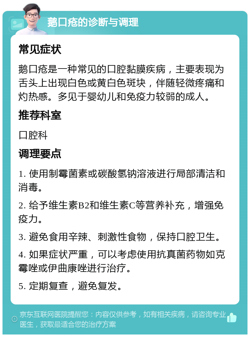 鹅口疮的诊断与调理 常见症状 鹅口疮是一种常见的口腔黏膜疾病，主要表现为舌头上出现白色或黄白色斑块，伴随轻微疼痛和灼热感。多见于婴幼儿和免疫力较弱的成人。 推荐科室 口腔科 调理要点 1. 使用制霉菌素或碳酸氢钠溶液进行局部清洁和消毒。 2. 给予维生素B2和维生素C等营养补充，增强免疫力。 3. 避免食用辛辣、刺激性食物，保持口腔卫生。 4. 如果症状严重，可以考虑使用抗真菌药物如克霉唑或伊曲康唑进行治疗。 5. 定期复查，避免复发。