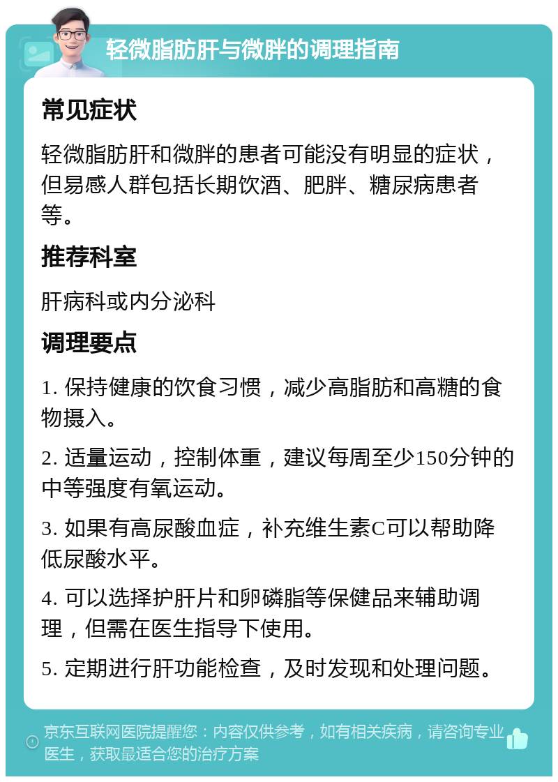 轻微脂肪肝与微胖的调理指南 常见症状 轻微脂肪肝和微胖的患者可能没有明显的症状，但易感人群包括长期饮酒、肥胖、糖尿病患者等。 推荐科室 肝病科或内分泌科 调理要点 1. 保持健康的饮食习惯，减少高脂肪和高糖的食物摄入。 2. 适量运动，控制体重，建议每周至少150分钟的中等强度有氧运动。 3. 如果有高尿酸血症，补充维生素C可以帮助降低尿酸水平。 4. 可以选择护肝片和卵磷脂等保健品来辅助调理，但需在医生指导下使用。 5. 定期进行肝功能检查，及时发现和处理问题。