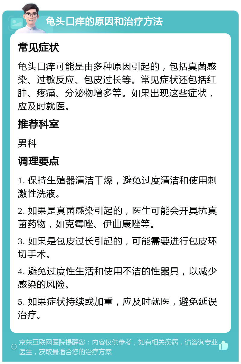 龟头口痒的原因和治疗方法 常见症状 龟头口痒可能是由多种原因引起的，包括真菌感染、过敏反应、包皮过长等。常见症状还包括红肿、疼痛、分泌物增多等。如果出现这些症状，应及时就医。 推荐科室 男科 调理要点 1. 保持生殖器清洁干燥，避免过度清洁和使用刺激性洗液。 2. 如果是真菌感染引起的，医生可能会开具抗真菌药物，如克霉唑、伊曲康唑等。 3. 如果是包皮过长引起的，可能需要进行包皮环切手术。 4. 避免过度性生活和使用不洁的性器具，以减少感染的风险。 5. 如果症状持续或加重，应及时就医，避免延误治疗。