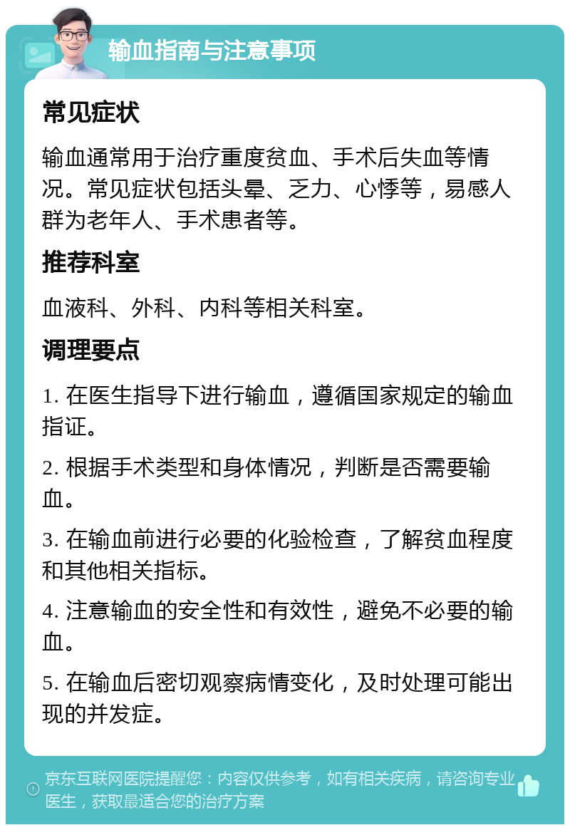 输血指南与注意事项 常见症状 输血通常用于治疗重度贫血、手术后失血等情况。常见症状包括头晕、乏力、心悸等，易感人群为老年人、手术患者等。 推荐科室 血液科、外科、内科等相关科室。 调理要点 1. 在医生指导下进行输血，遵循国家规定的输血指证。 2. 根据手术类型和身体情况，判断是否需要输血。 3. 在输血前进行必要的化验检查，了解贫血程度和其他相关指标。 4. 注意输血的安全性和有效性，避免不必要的输血。 5. 在输血后密切观察病情变化，及时处理可能出现的并发症。