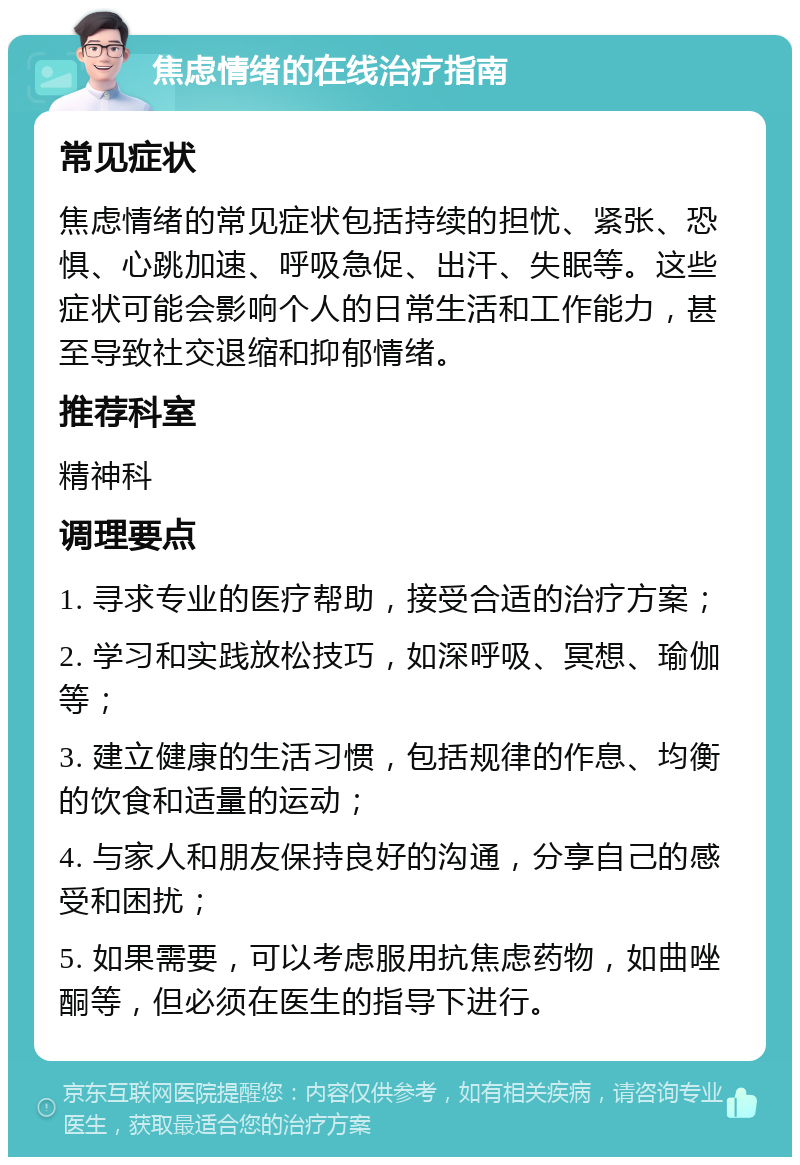 焦虑情绪的在线治疗指南 常见症状 焦虑情绪的常见症状包括持续的担忧、紧张、恐惧、心跳加速、呼吸急促、出汗、失眠等。这些症状可能会影响个人的日常生活和工作能力，甚至导致社交退缩和抑郁情绪。 推荐科室 精神科 调理要点 1. 寻求专业的医疗帮助，接受合适的治疗方案； 2. 学习和实践放松技巧，如深呼吸、冥想、瑜伽等； 3. 建立健康的生活习惯，包括规律的作息、均衡的饮食和适量的运动； 4. 与家人和朋友保持良好的沟通，分享自己的感受和困扰； 5. 如果需要，可以考虑服用抗焦虑药物，如曲唑酮等，但必须在医生的指导下进行。