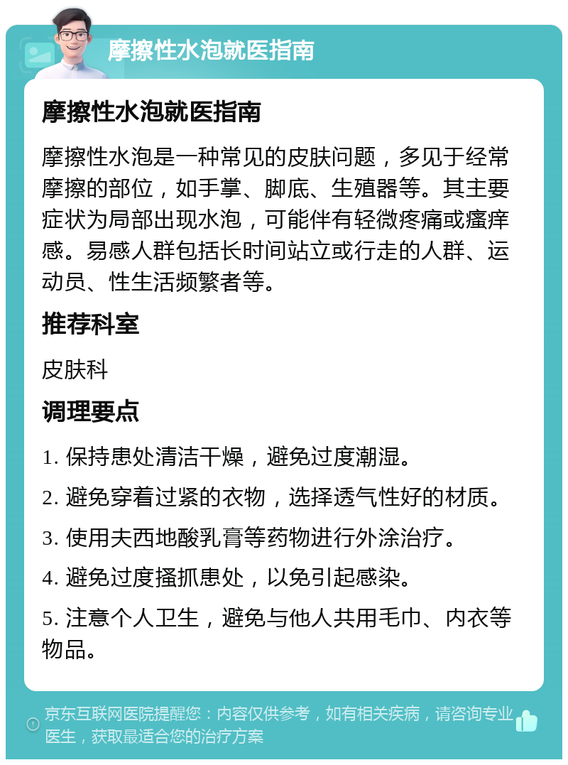 摩擦性水泡就医指南 摩擦性水泡就医指南 摩擦性水泡是一种常见的皮肤问题，多见于经常摩擦的部位，如手掌、脚底、生殖器等。其主要症状为局部出现水泡，可能伴有轻微疼痛或瘙痒感。易感人群包括长时间站立或行走的人群、运动员、性生活频繁者等。 推荐科室 皮肤科 调理要点 1. 保持患处清洁干燥，避免过度潮湿。 2. 避免穿着过紧的衣物，选择透气性好的材质。 3. 使用夫西地酸乳膏等药物进行外涂治疗。 4. 避免过度搔抓患处，以免引起感染。 5. 注意个人卫生，避免与他人共用毛巾、内衣等物品。