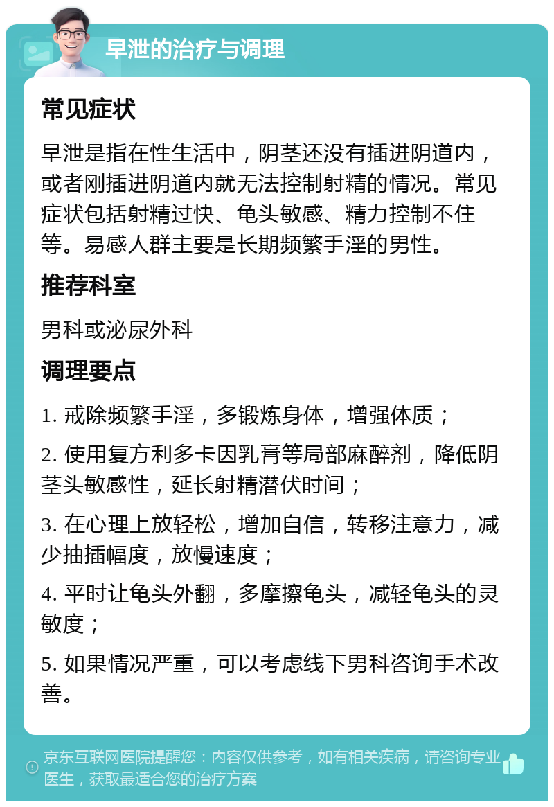 早泄的治疗与调理 常见症状 早泄是指在性生活中，阴茎还没有插进阴道内，或者刚插进阴道内就无法控制射精的情况。常见症状包括射精过快、龟头敏感、精力控制不住等。易感人群主要是长期频繁手淫的男性。 推荐科室 男科或泌尿外科 调理要点 1. 戒除频繁手淫，多锻炼身体，增强体质； 2. 使用复方利多卡因乳膏等局部麻醉剂，降低阴茎头敏感性，延长射精潜伏时间； 3. 在心理上放轻松，增加自信，转移注意力，减少抽插幅度，放慢速度； 4. 平时让龟头外翻，多摩擦龟头，减轻龟头的灵敏度； 5. 如果情况严重，可以考虑线下男科咨询手术改善。