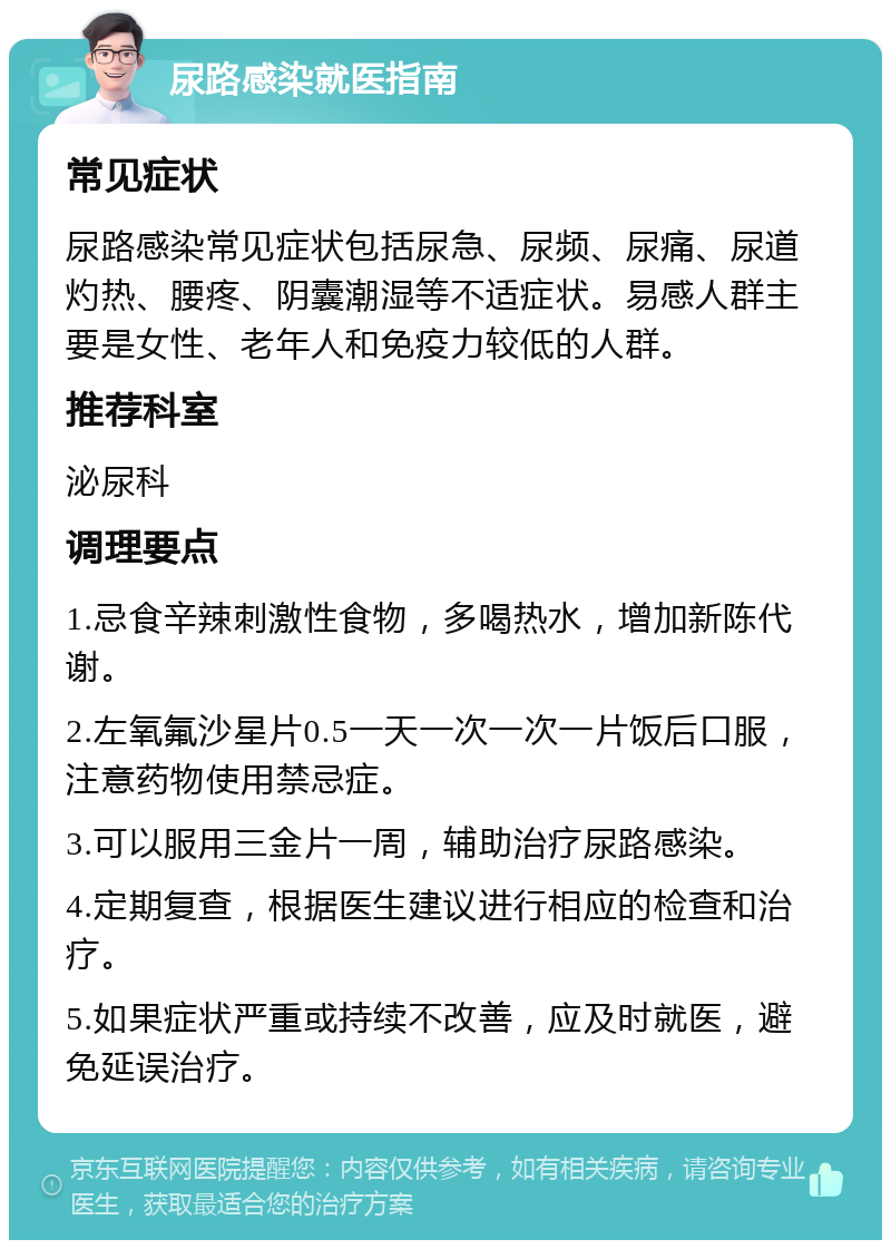 尿路感染就医指南 常见症状 尿路感染常见症状包括尿急、尿频、尿痛、尿道灼热、腰疼、阴囊潮湿等不适症状。易感人群主要是女性、老年人和免疫力较低的人群。 推荐科室 泌尿科 调理要点 1.忌食辛辣刺激性食物，多喝热水，增加新陈代谢。 2.左氧氟沙星片0.5一天一次一次一片饭后口服，注意药物使用禁忌症。 3.可以服用三金片一周，辅助治疗尿路感染。 4.定期复查，根据医生建议进行相应的检查和治疗。 5.如果症状严重或持续不改善，应及时就医，避免延误治疗。