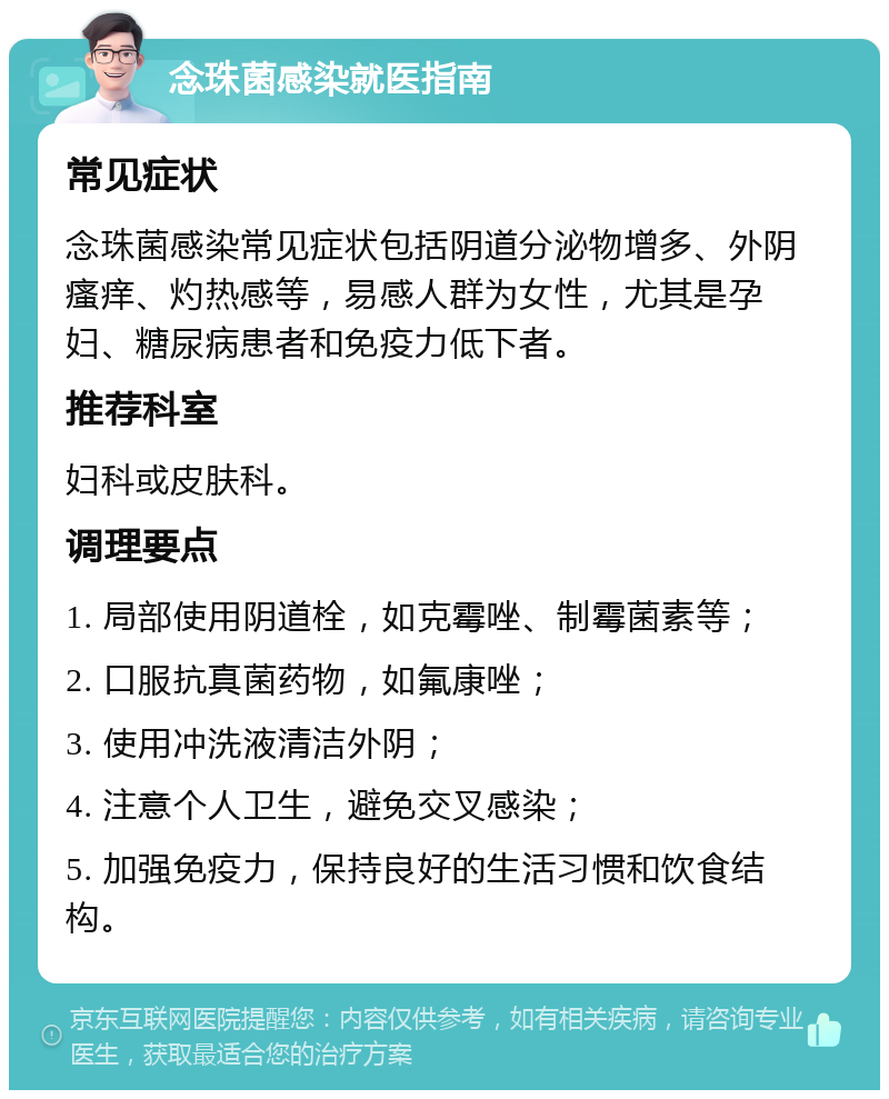 念珠菌感染就医指南 常见症状 念珠菌感染常见症状包括阴道分泌物增多、外阴瘙痒、灼热感等，易感人群为女性，尤其是孕妇、糖尿病患者和免疫力低下者。 推荐科室 妇科或皮肤科。 调理要点 1. 局部使用阴道栓，如克霉唑、制霉菌素等； 2. 口服抗真菌药物，如氟康唑； 3. 使用冲洗液清洁外阴； 4. 注意个人卫生，避免交叉感染； 5. 加强免疫力，保持良好的生活习惯和饮食结构。