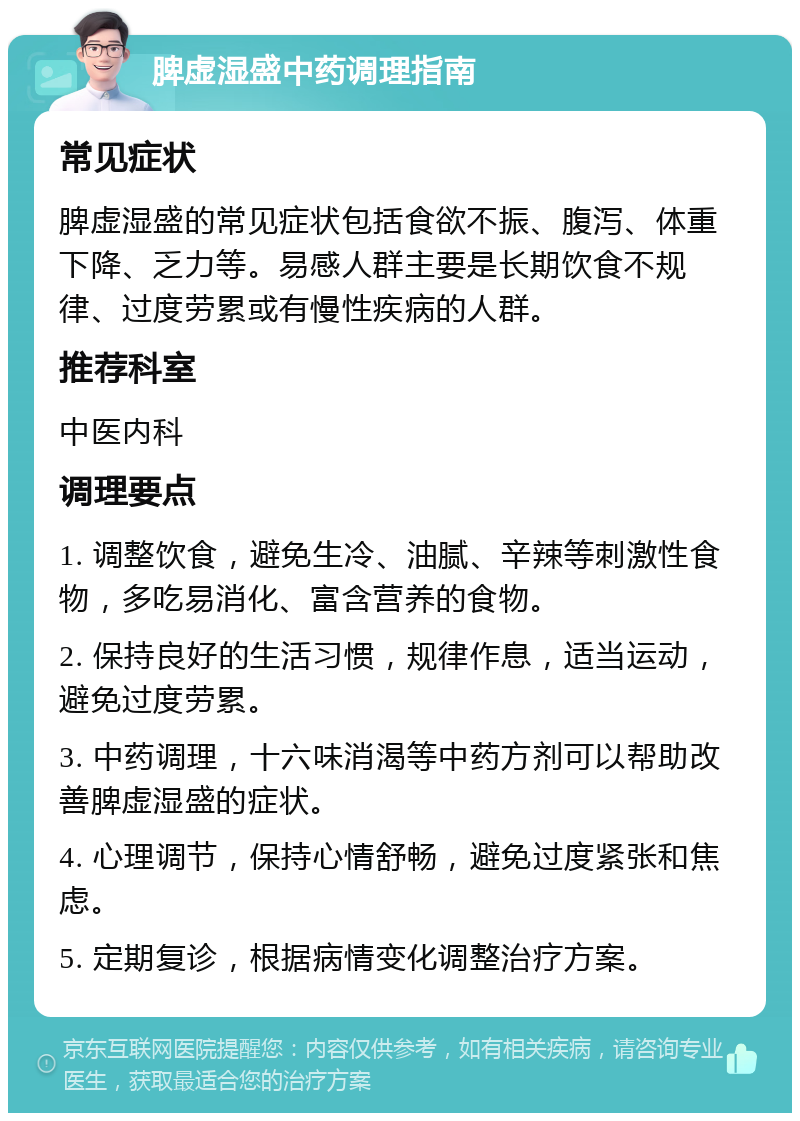 脾虚湿盛中药调理指南 常见症状 脾虚湿盛的常见症状包括食欲不振、腹泻、体重下降、乏力等。易感人群主要是长期饮食不规律、过度劳累或有慢性疾病的人群。 推荐科室 中医内科 调理要点 1. 调整饮食，避免生冷、油腻、辛辣等刺激性食物，多吃易消化、富含营养的食物。 2. 保持良好的生活习惯，规律作息，适当运动，避免过度劳累。 3. 中药调理，十六味消渴等中药方剂可以帮助改善脾虚湿盛的症状。 4. 心理调节，保持心情舒畅，避免过度紧张和焦虑。 5. 定期复诊，根据病情变化调整治疗方案。