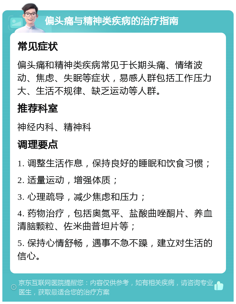 偏头痛与精神类疾病的治疗指南 常见症状 偏头痛和精神类疾病常见于长期头痛、情绪波动、焦虑、失眠等症状，易感人群包括工作压力大、生活不规律、缺乏运动等人群。 推荐科室 神经内科、精神科 调理要点 1. 调整生活作息，保持良好的睡眠和饮食习惯； 2. 适量运动，增强体质； 3. 心理疏导，减少焦虑和压力； 4. 药物治疗，包括奥氮平、盐酸曲唑酮片、养血清脑颗粒、佐米曲普坦片等； 5. 保持心情舒畅，遇事不急不躁，建立对生活的信心。