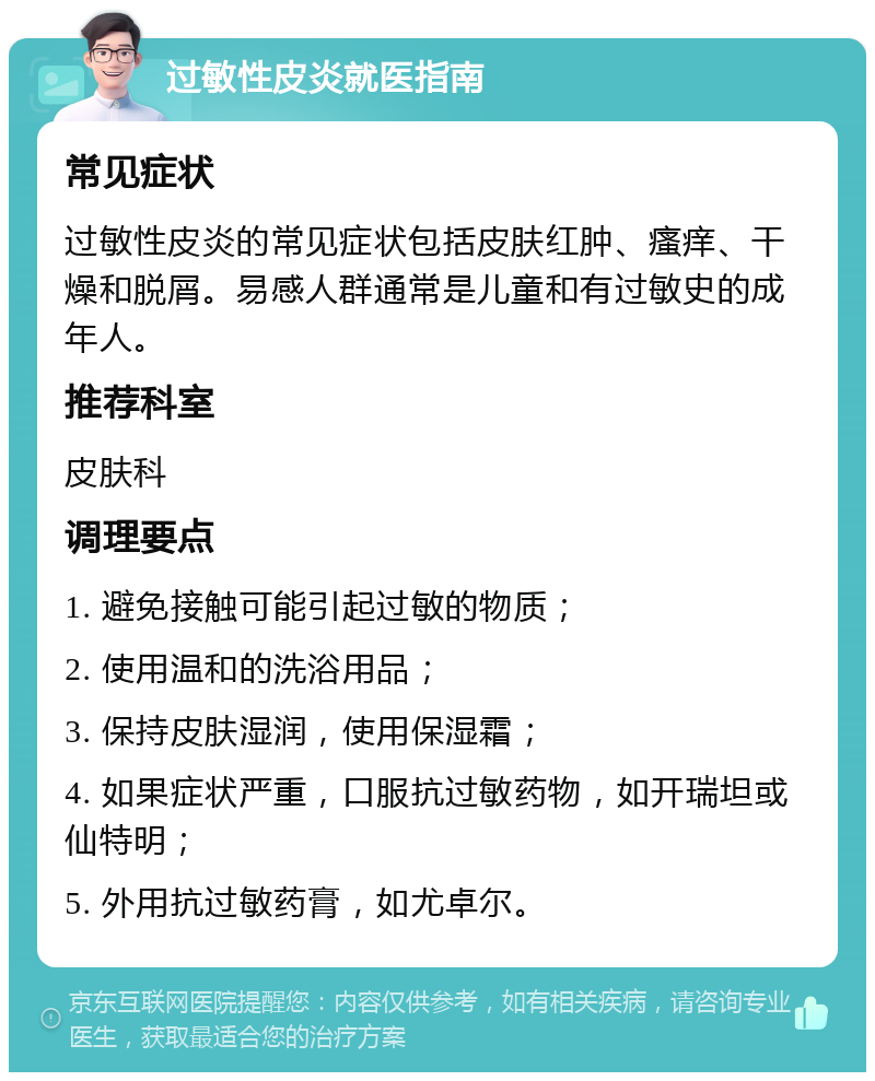 过敏性皮炎就医指南 常见症状 过敏性皮炎的常见症状包括皮肤红肿、瘙痒、干燥和脱屑。易感人群通常是儿童和有过敏史的成年人。 推荐科室 皮肤科 调理要点 1. 避免接触可能引起过敏的物质； 2. 使用温和的洗浴用品； 3. 保持皮肤湿润，使用保湿霜； 4. 如果症状严重，口服抗过敏药物，如开瑞坦或仙特明； 5. 外用抗过敏药膏，如尤卓尔。