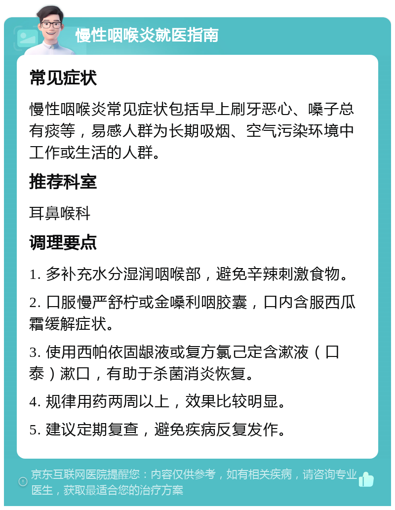 慢性咽喉炎就医指南 常见症状 慢性咽喉炎常见症状包括早上刷牙恶心、嗓子总有痰等，易感人群为长期吸烟、空气污染环境中工作或生活的人群。 推荐科室 耳鼻喉科 调理要点 1. 多补充水分湿润咽喉部，避免辛辣刺激食物。 2. 口服慢严舒柠或金嗓利咽胶囊，口内含服西瓜霜缓解症状。 3. 使用西帕依固龈液或复方氯己定含漱液（口泰）漱口，有助于杀菌消炎恢复。 4. 规律用药两周以上，效果比较明显。 5. 建议定期复查，避免疾病反复发作。