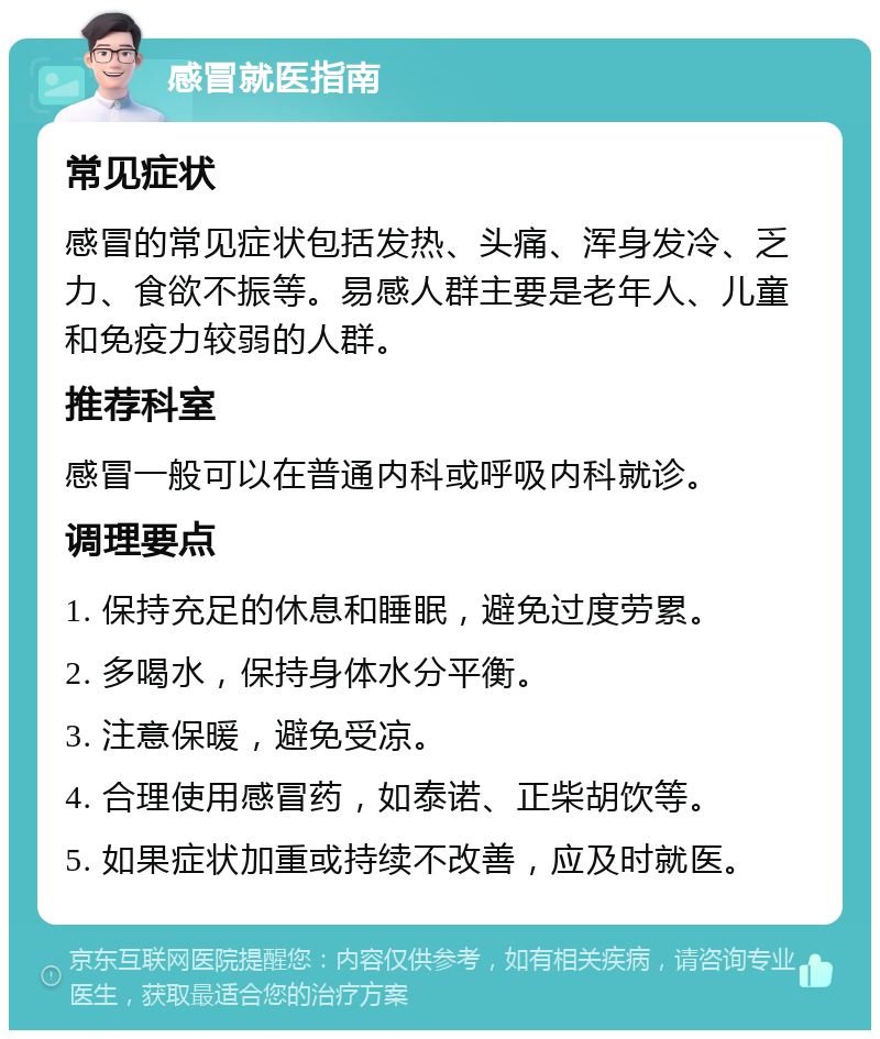 感冒就医指南 常见症状 感冒的常见症状包括发热、头痛、浑身发冷、乏力、食欲不振等。易感人群主要是老年人、儿童和免疫力较弱的人群。 推荐科室 感冒一般可以在普通内科或呼吸内科就诊。 调理要点 1. 保持充足的休息和睡眠，避免过度劳累。 2. 多喝水，保持身体水分平衡。 3. 注意保暖，避免受凉。 4. 合理使用感冒药，如泰诺、正柴胡饮等。 5. 如果症状加重或持续不改善，应及时就医。