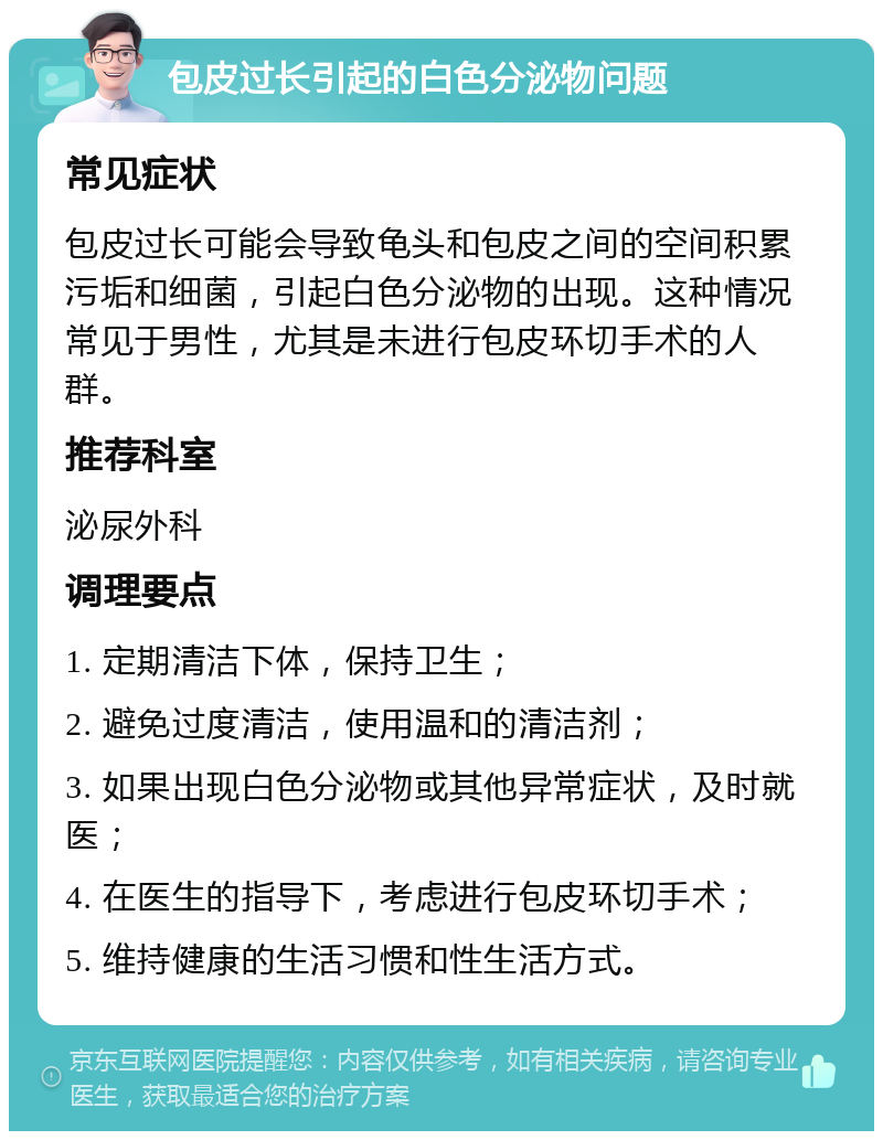 包皮过长引起的白色分泌物问题 常见症状 包皮过长可能会导致龟头和包皮之间的空间积累污垢和细菌，引起白色分泌物的出现。这种情况常见于男性，尤其是未进行包皮环切手术的人群。 推荐科室 泌尿外科 调理要点 1. 定期清洁下体，保持卫生； 2. 避免过度清洁，使用温和的清洁剂； 3. 如果出现白色分泌物或其他异常症状，及时就医； 4. 在医生的指导下，考虑进行包皮环切手术； 5. 维持健康的生活习惯和性生活方式。