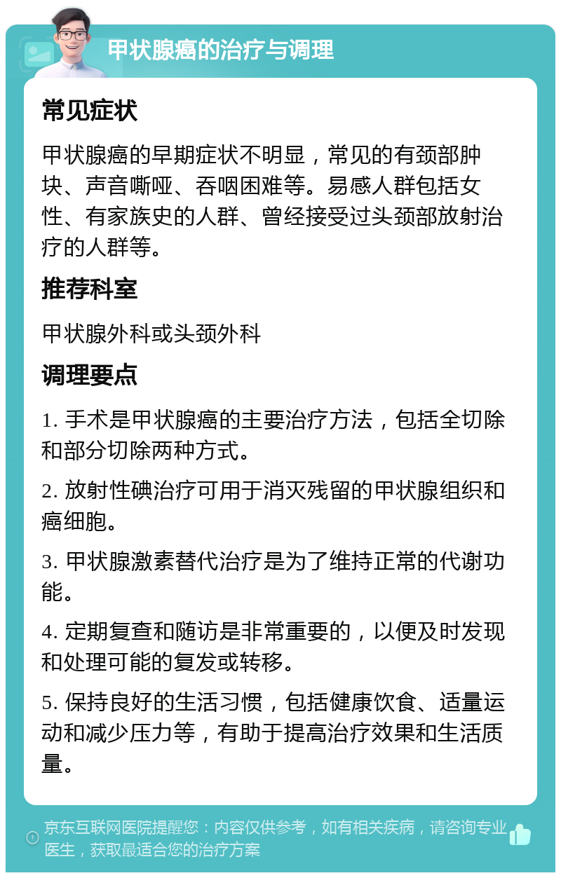 甲状腺癌的治疗与调理 常见症状 甲状腺癌的早期症状不明显，常见的有颈部肿块、声音嘶哑、吞咽困难等。易感人群包括女性、有家族史的人群、曾经接受过头颈部放射治疗的人群等。 推荐科室 甲状腺外科或头颈外科 调理要点 1. 手术是甲状腺癌的主要治疗方法，包括全切除和部分切除两种方式。 2. 放射性碘治疗可用于消灭残留的甲状腺组织和癌细胞。 3. 甲状腺激素替代治疗是为了维持正常的代谢功能。 4. 定期复查和随访是非常重要的，以便及时发现和处理可能的复发或转移。 5. 保持良好的生活习惯，包括健康饮食、适量运动和减少压力等，有助于提高治疗效果和生活质量。