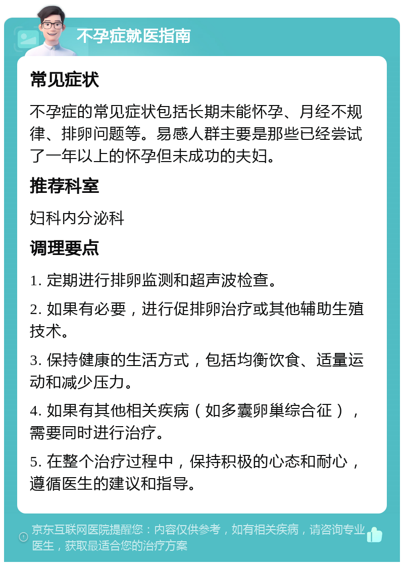 不孕症就医指南 常见症状 不孕症的常见症状包括长期未能怀孕、月经不规律、排卵问题等。易感人群主要是那些已经尝试了一年以上的怀孕但未成功的夫妇。 推荐科室 妇科内分泌科 调理要点 1. 定期进行排卵监测和超声波检查。 2. 如果有必要，进行促排卵治疗或其他辅助生殖技术。 3. 保持健康的生活方式，包括均衡饮食、适量运动和减少压力。 4. 如果有其他相关疾病（如多囊卵巢综合征），需要同时进行治疗。 5. 在整个治疗过程中，保持积极的心态和耐心，遵循医生的建议和指导。