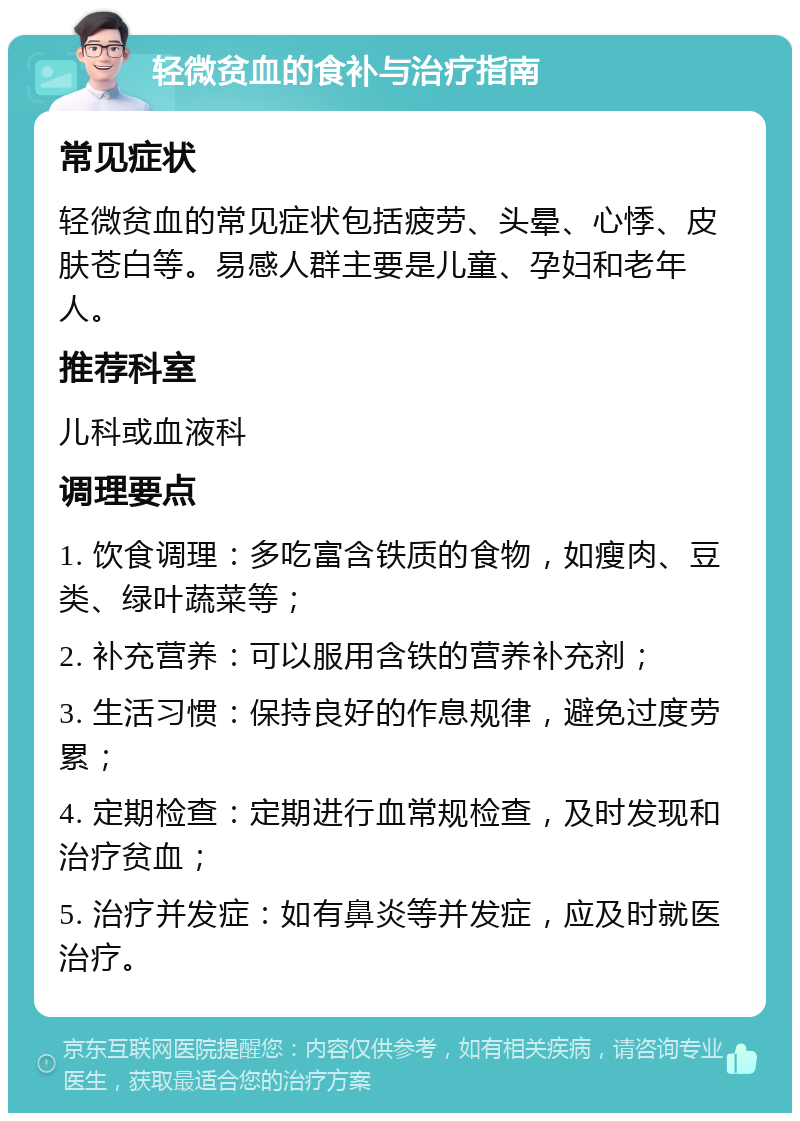 轻微贫血的食补与治疗指南 常见症状 轻微贫血的常见症状包括疲劳、头晕、心悸、皮肤苍白等。易感人群主要是儿童、孕妇和老年人。 推荐科室 儿科或血液科 调理要点 1. 饮食调理：多吃富含铁质的食物，如瘦肉、豆类、绿叶蔬菜等； 2. 补充营养：可以服用含铁的营养补充剂； 3. 生活习惯：保持良好的作息规律，避免过度劳累； 4. 定期检查：定期进行血常规检查，及时发现和治疗贫血； 5. 治疗并发症：如有鼻炎等并发症，应及时就医治疗。