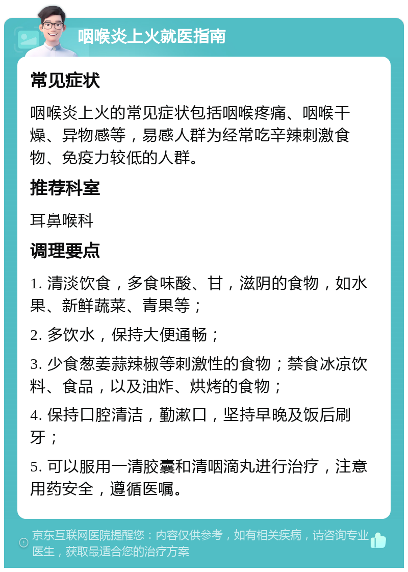 咽喉炎上火就医指南 常见症状 咽喉炎上火的常见症状包括咽喉疼痛、咽喉干燥、异物感等，易感人群为经常吃辛辣刺激食物、免疫力较低的人群。 推荐科室 耳鼻喉科 调理要点 1. 清淡饮食，多食味酸、甘，滋阴的食物，如水果、新鲜蔬菜、青果等； 2. 多饮水，保持大便通畅； 3. 少食葱姜蒜辣椒等刺激性的食物；禁食冰凉饮料、食品，以及油炸、烘烤的食物； 4. 保持口腔清洁，勤漱口，坚持早晚及饭后刷牙； 5. 可以服用一清胶囊和清咽滴丸进行治疗，注意用药安全，遵循医嘱。