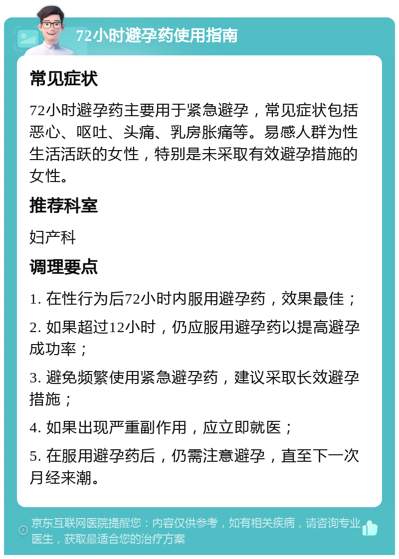 72小时避孕药使用指南 常见症状 72小时避孕药主要用于紧急避孕，常见症状包括恶心、呕吐、头痛、乳房胀痛等。易感人群为性生活活跃的女性，特别是未采取有效避孕措施的女性。 推荐科室 妇产科 调理要点 1. 在性行为后72小时内服用避孕药，效果最佳； 2. 如果超过12小时，仍应服用避孕药以提高避孕成功率； 3. 避免频繁使用紧急避孕药，建议采取长效避孕措施； 4. 如果出现严重副作用，应立即就医； 5. 在服用避孕药后，仍需注意避孕，直至下一次月经来潮。