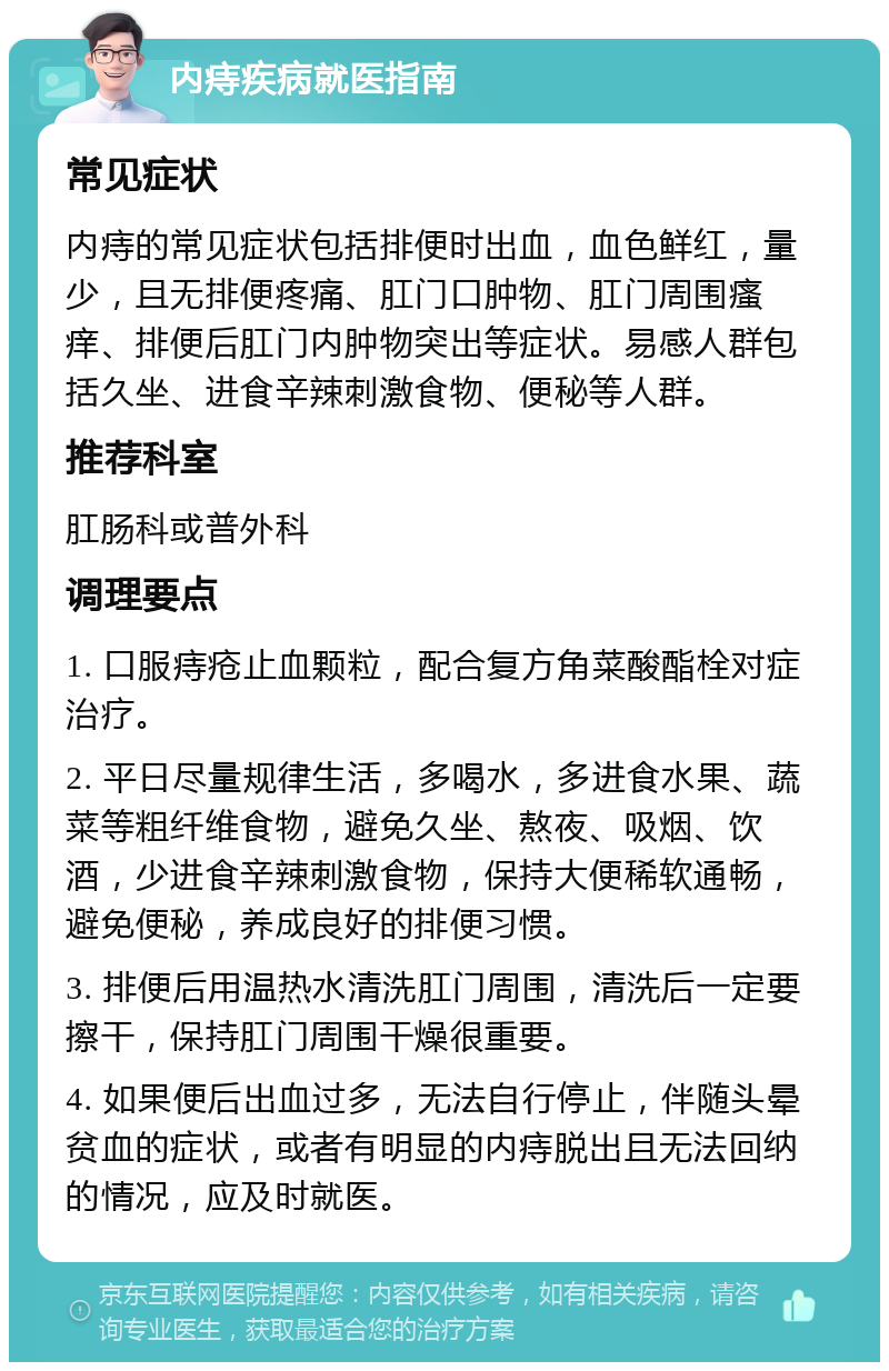 内痔疾病就医指南 常见症状 内痔的常见症状包括排便时出血，血色鲜红，量少，且无排便疼痛、肛门口肿物、肛门周围瘙痒、排便后肛门内肿物突出等症状。易感人群包括久坐、进食辛辣刺激食物、便秘等人群。 推荐科室 肛肠科或普外科 调理要点 1. 口服痔疮止血颗粒，配合复方角菜酸酯栓对症治疗。 2. 平日尽量规律生活，多喝水，多进食水果、蔬菜等粗纤维食物，避免久坐、熬夜、吸烟、饮酒，少进食辛辣刺激食物，保持大便稀软通畅，避免便秘，养成良好的排便习惯。 3. 排便后用温热水清洗肛门周围，清洗后一定要擦干，保持肛门周围干燥很重要。 4. 如果便后出血过多，无法自行停止，伴随头晕贫血的症状，或者有明显的内痔脱出且无法回纳的情况，应及时就医。