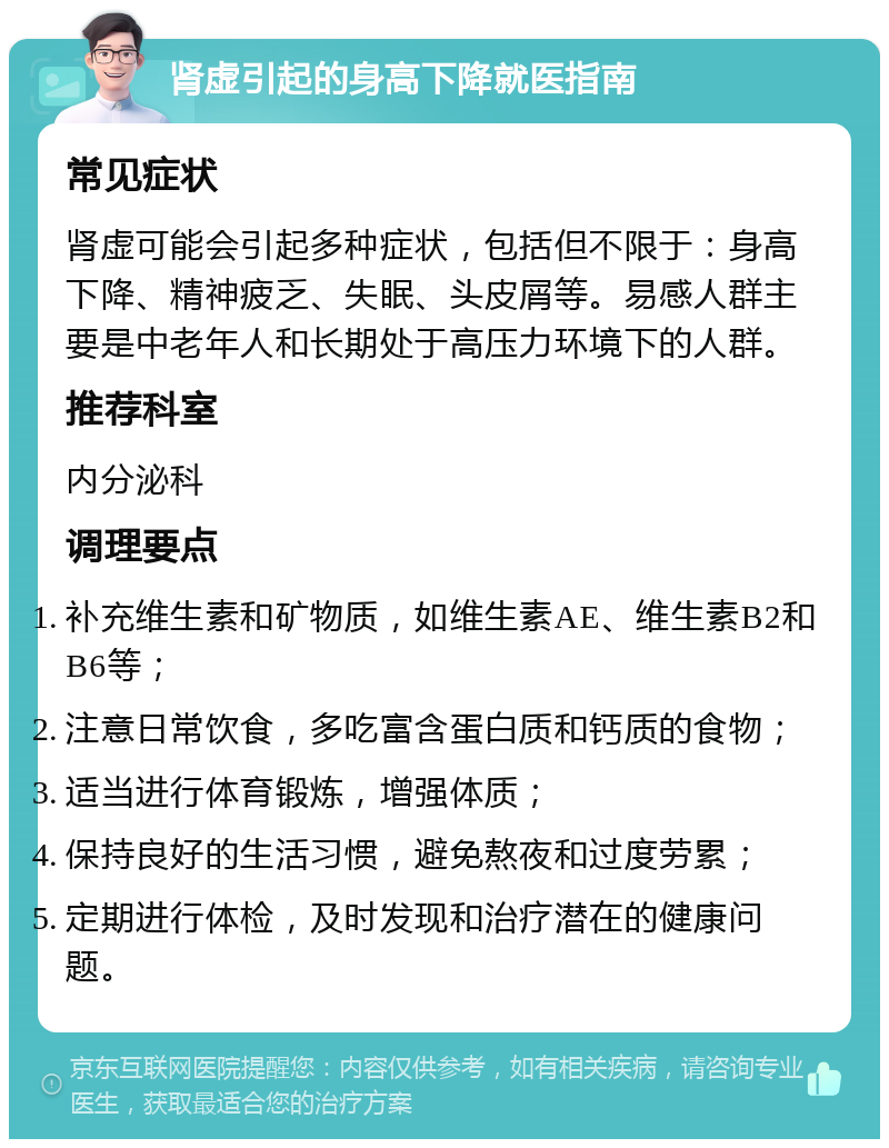 肾虚引起的身高下降就医指南 常见症状 肾虚可能会引起多种症状，包括但不限于：身高下降、精神疲乏、失眠、头皮屑等。易感人群主要是中老年人和长期处于高压力环境下的人群。 推荐科室 内分泌科 调理要点 补充维生素和矿物质，如维生素AE、维生素B2和B6等； 注意日常饮食，多吃富含蛋白质和钙质的食物； 适当进行体育锻炼，增强体质； 保持良好的生活习惯，避免熬夜和过度劳累； 定期进行体检，及时发现和治疗潜在的健康问题。