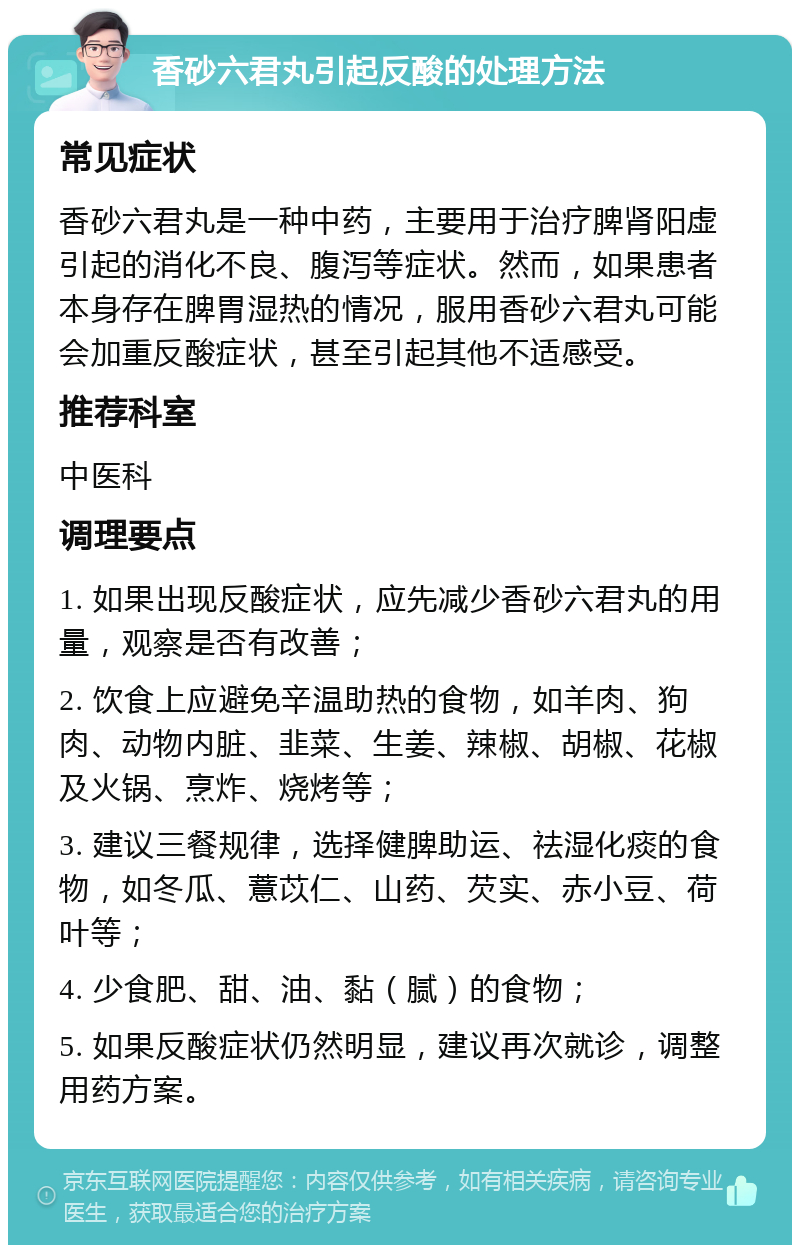 香砂六君丸引起反酸的处理方法 常见症状 香砂六君丸是一种中药，主要用于治疗脾肾阳虚引起的消化不良、腹泻等症状。然而，如果患者本身存在脾胃湿热的情况，服用香砂六君丸可能会加重反酸症状，甚至引起其他不适感受。 推荐科室 中医科 调理要点 1. 如果出现反酸症状，应先减少香砂六君丸的用量，观察是否有改善； 2. 饮食上应避免辛温助热的食物，如羊肉、狗肉、动物内脏、韭菜、生姜、辣椒、胡椒、花椒及火锅、烹炸、烧烤等； 3. 建议三餐规律，选择健脾助运、祛湿化痰的食物，如冬瓜、薏苡仁、山药、芡实、赤小豆、荷叶等； 4. 少食肥、甜、油、黏（腻）的食物； 5. 如果反酸症状仍然明显，建议再次就诊，调整用药方案。