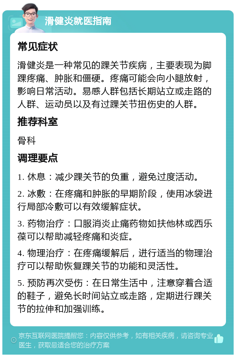 滑健炎就医指南 常见症状 滑健炎是一种常见的踝关节疾病，主要表现为脚踝疼痛、肿胀和僵硬。疼痛可能会向小腿放射，影响日常活动。易感人群包括长期站立或走路的人群、运动员以及有过踝关节扭伤史的人群。 推荐科室 骨科 调理要点 1. 休息：减少踝关节的负重，避免过度活动。 2. 冰敷：在疼痛和肿胀的早期阶段，使用冰袋进行局部冷敷可以有效缓解症状。 3. 药物治疗：口服消炎止痛药物如扶他林或西乐葆可以帮助减轻疼痛和炎症。 4. 物理治疗：在疼痛缓解后，进行适当的物理治疗可以帮助恢复踝关节的功能和灵活性。 5. 预防再次受伤：在日常生活中，注意穿着合适的鞋子，避免长时间站立或走路，定期进行踝关节的拉伸和加强训练。