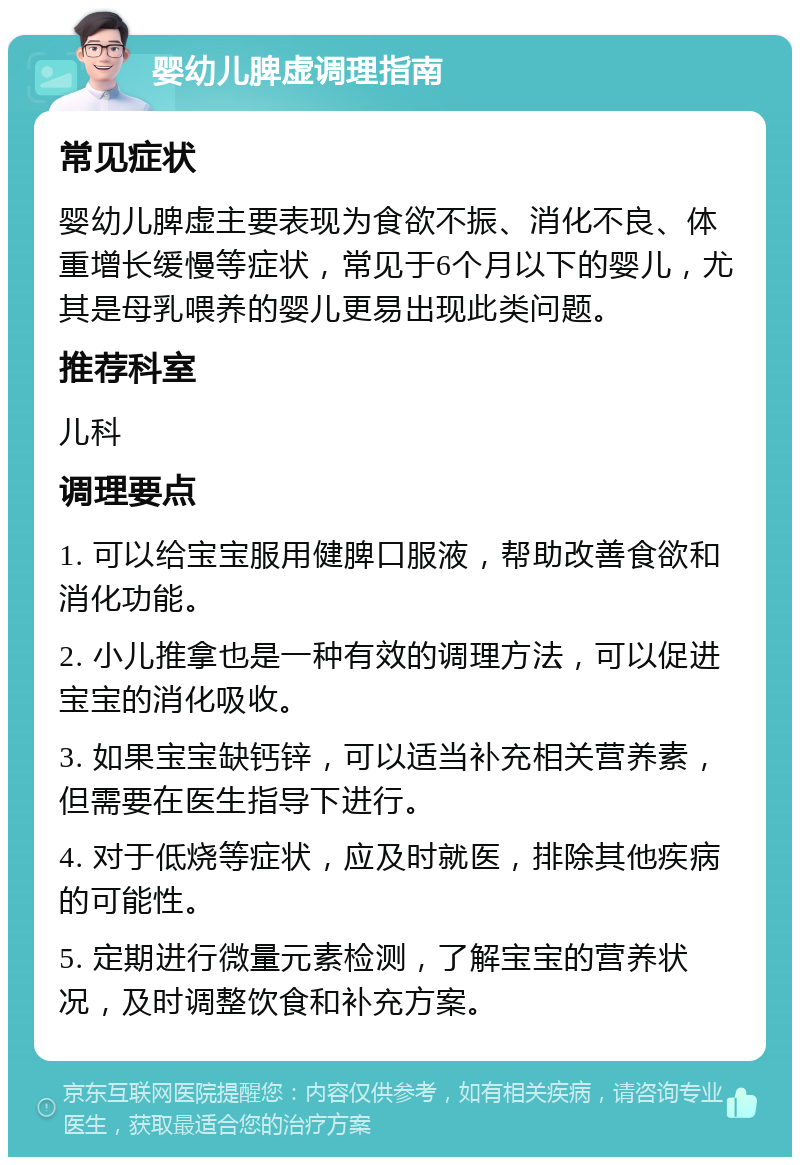 婴幼儿脾虚调理指南 常见症状 婴幼儿脾虚主要表现为食欲不振、消化不良、体重增长缓慢等症状，常见于6个月以下的婴儿，尤其是母乳喂养的婴儿更易出现此类问题。 推荐科室 儿科 调理要点 1. 可以给宝宝服用健脾口服液，帮助改善食欲和消化功能。 2. 小儿推拿也是一种有效的调理方法，可以促进宝宝的消化吸收。 3. 如果宝宝缺钙锌，可以适当补充相关营养素，但需要在医生指导下进行。 4. 对于低烧等症状，应及时就医，排除其他疾病的可能性。 5. 定期进行微量元素检测，了解宝宝的营养状况，及时调整饮食和补充方案。