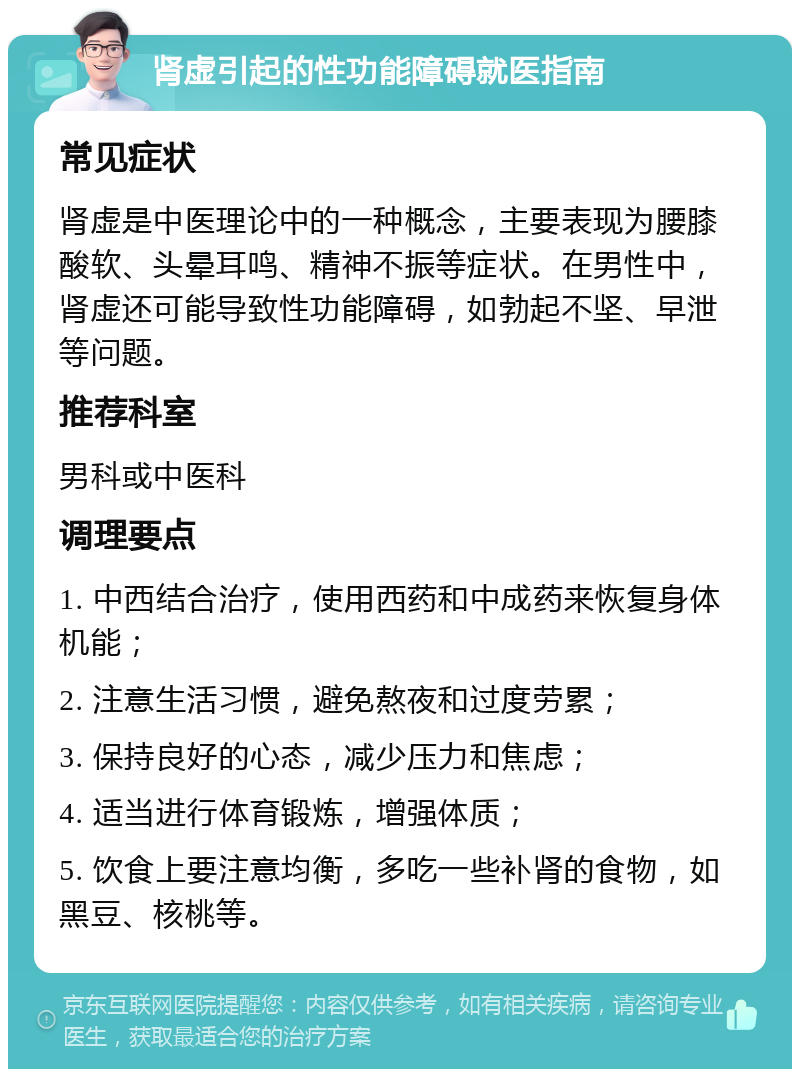 肾虚引起的性功能障碍就医指南 常见症状 肾虚是中医理论中的一种概念，主要表现为腰膝酸软、头晕耳鸣、精神不振等症状。在男性中，肾虚还可能导致性功能障碍，如勃起不坚、早泄等问题。 推荐科室 男科或中医科 调理要点 1. 中西结合治疗，使用西药和中成药来恢复身体机能； 2. 注意生活习惯，避免熬夜和过度劳累； 3. 保持良好的心态，减少压力和焦虑； 4. 适当进行体育锻炼，增强体质； 5. 饮食上要注意均衡，多吃一些补肾的食物，如黑豆、核桃等。