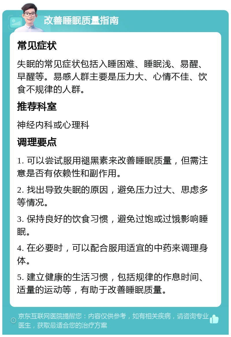 改善睡眠质量指南 常见症状 失眠的常见症状包括入睡困难、睡眠浅、易醒、早醒等。易感人群主要是压力大、心情不佳、饮食不规律的人群。 推荐科室 神经内科或心理科 调理要点 1. 可以尝试服用褪黑素来改善睡眠质量，但需注意是否有依赖性和副作用。 2. 找出导致失眠的原因，避免压力过大、思虑多等情况。 3. 保持良好的饮食习惯，避免过饱或过饿影响睡眠。 4. 在必要时，可以配合服用适宜的中药来调理身体。 5. 建立健康的生活习惯，包括规律的作息时间、适量的运动等，有助于改善睡眠质量。