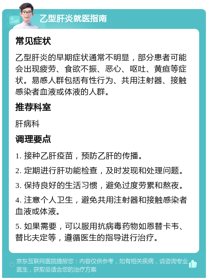 乙型肝炎就医指南 常见症状 乙型肝炎的早期症状通常不明显，部分患者可能会出现疲劳、食欲不振、恶心、呕吐、黄疸等症状。易感人群包括有性行为、共用注射器、接触感染者血液或体液的人群。 推荐科室 肝病科 调理要点 1. 接种乙肝疫苗，预防乙肝的传播。 2. 定期进行肝功能检查，及时发现和处理问题。 3. 保持良好的生活习惯，避免过度劳累和熬夜。 4. 注意个人卫生，避免共用注射器和接触感染者血液或体液。 5. 如果需要，可以服用抗病毒药物如恩替卡韦、替比夫定等，遵循医生的指导进行治疗。